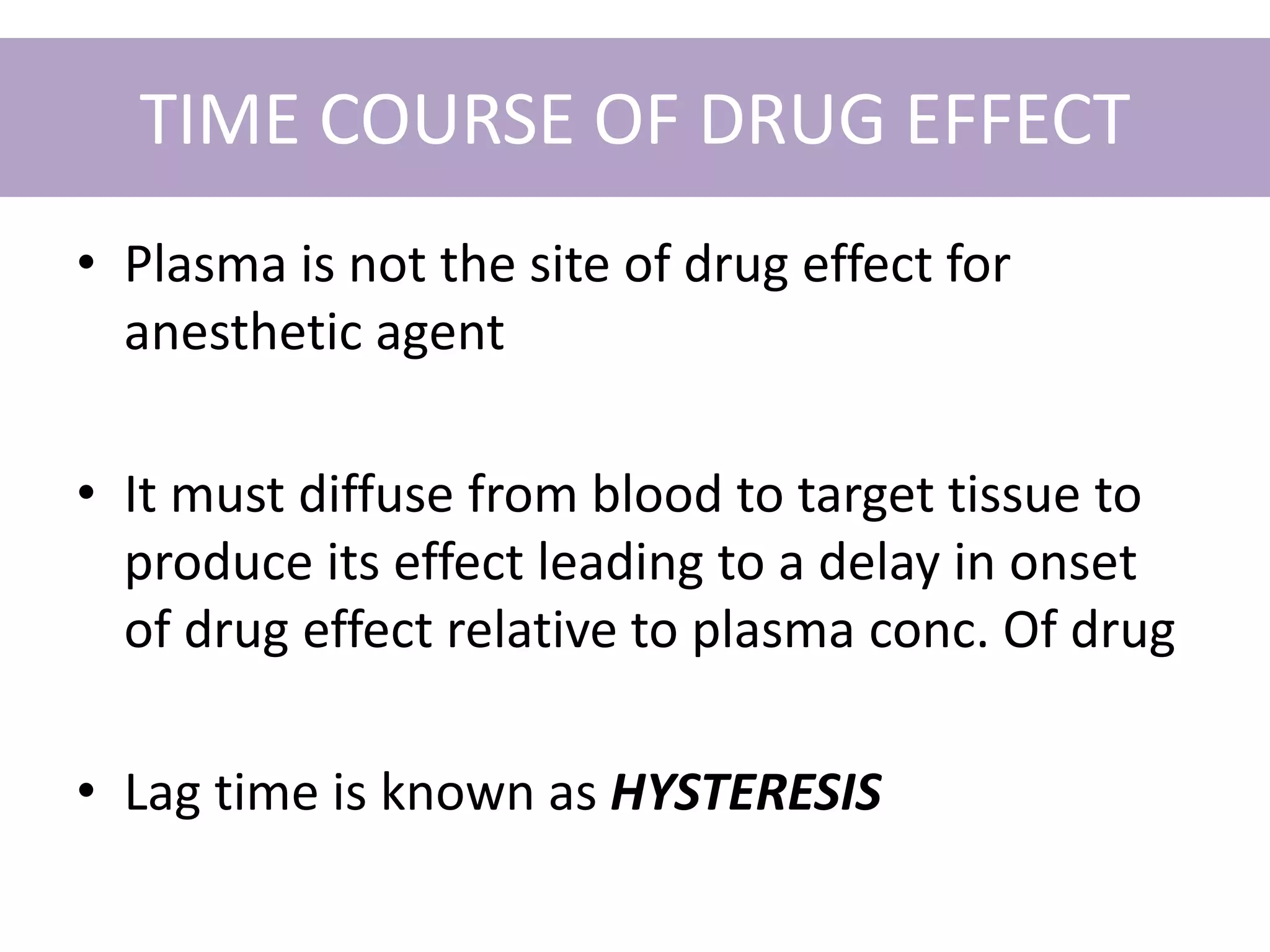 TIME COURSE OF DRUG EFFECT
• Plasma is not the site of drug effect for
anesthetic agent
• It must diffuse from blood to target tissue to
produce its effect leading to a delay in onset
of drug effect relative to plasma conc. Of drug
• Lag time is known as HYSTERESIS
 