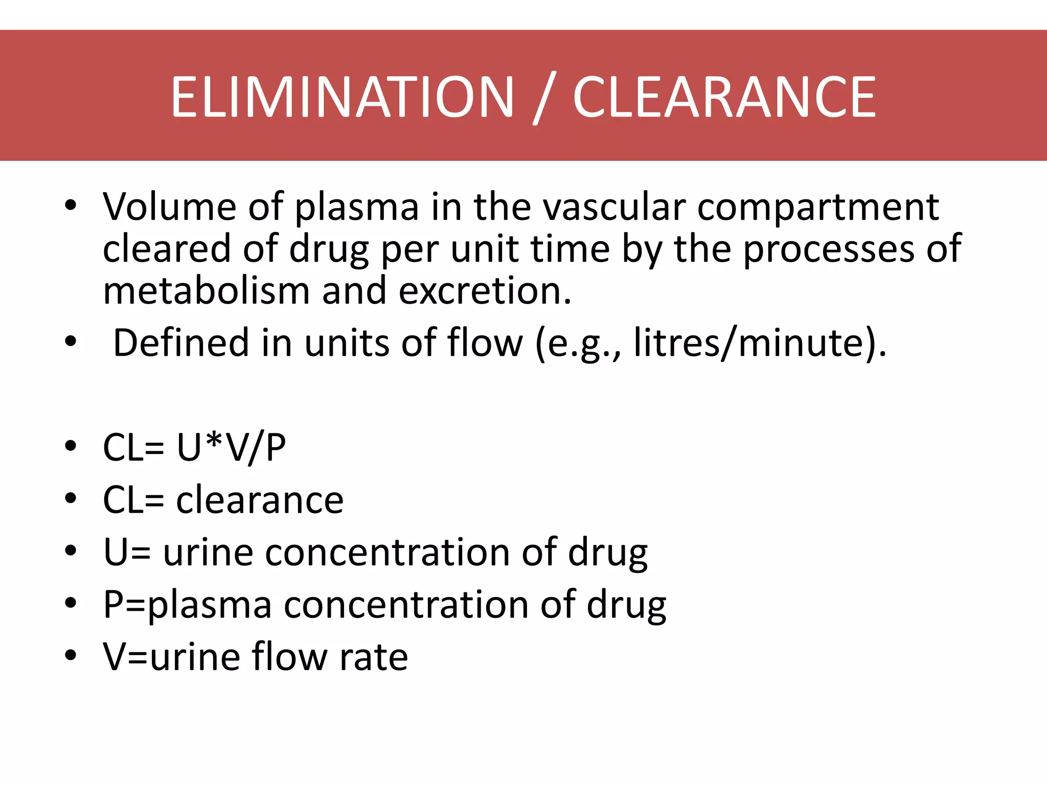 ELIMINATION / CLEARANCE
• Volume of plasma in the vascular compartment
cleared of drug per unit time by the processes of
metabolism and excretion.
• Defined in units of flow (e.g., litres/minute).
• CL= U*V/P
• CL= clearance
• U= urine concentration of drug
• P=plasma concentration of drug
• V=urine flow rate
 