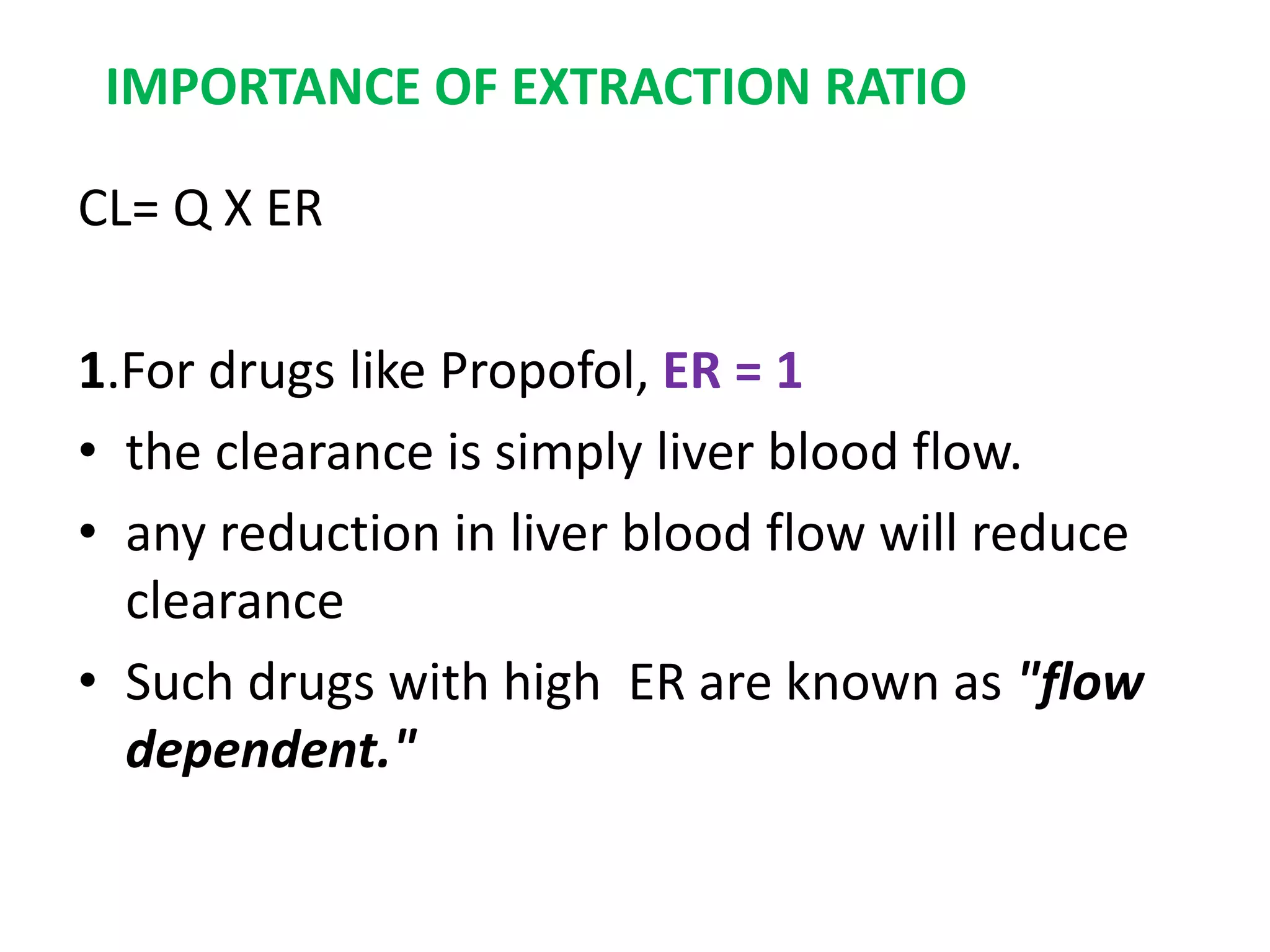 CL= Q X ER
1.For drugs like Propofol, ER = 1
• the clearance is simply liver blood flow.
• any reduction in liver blood flow will reduce
clearance
• Such drugs with high ER are known as "flow
dependent."
IMPORTANCE OF EXTRACTION RATIO
 