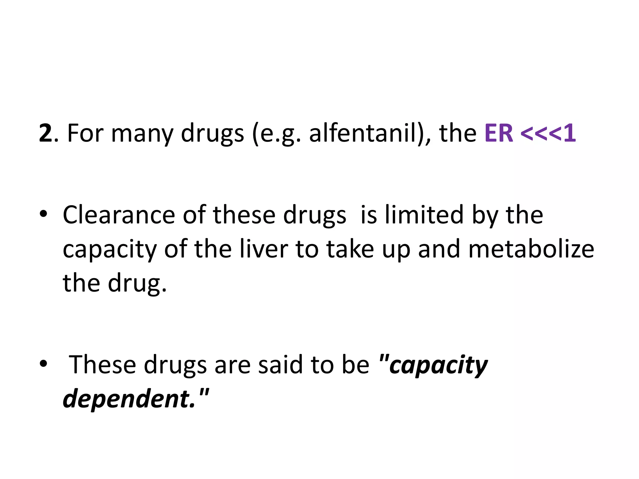 2. For many drugs (e.g. alfentanil), the ER <<<1
• Clearance of these drugs is limited by the
capacity of the liver to take up and metabolize
the drug.
• These drugs are said to be "capacity
dependent."
 