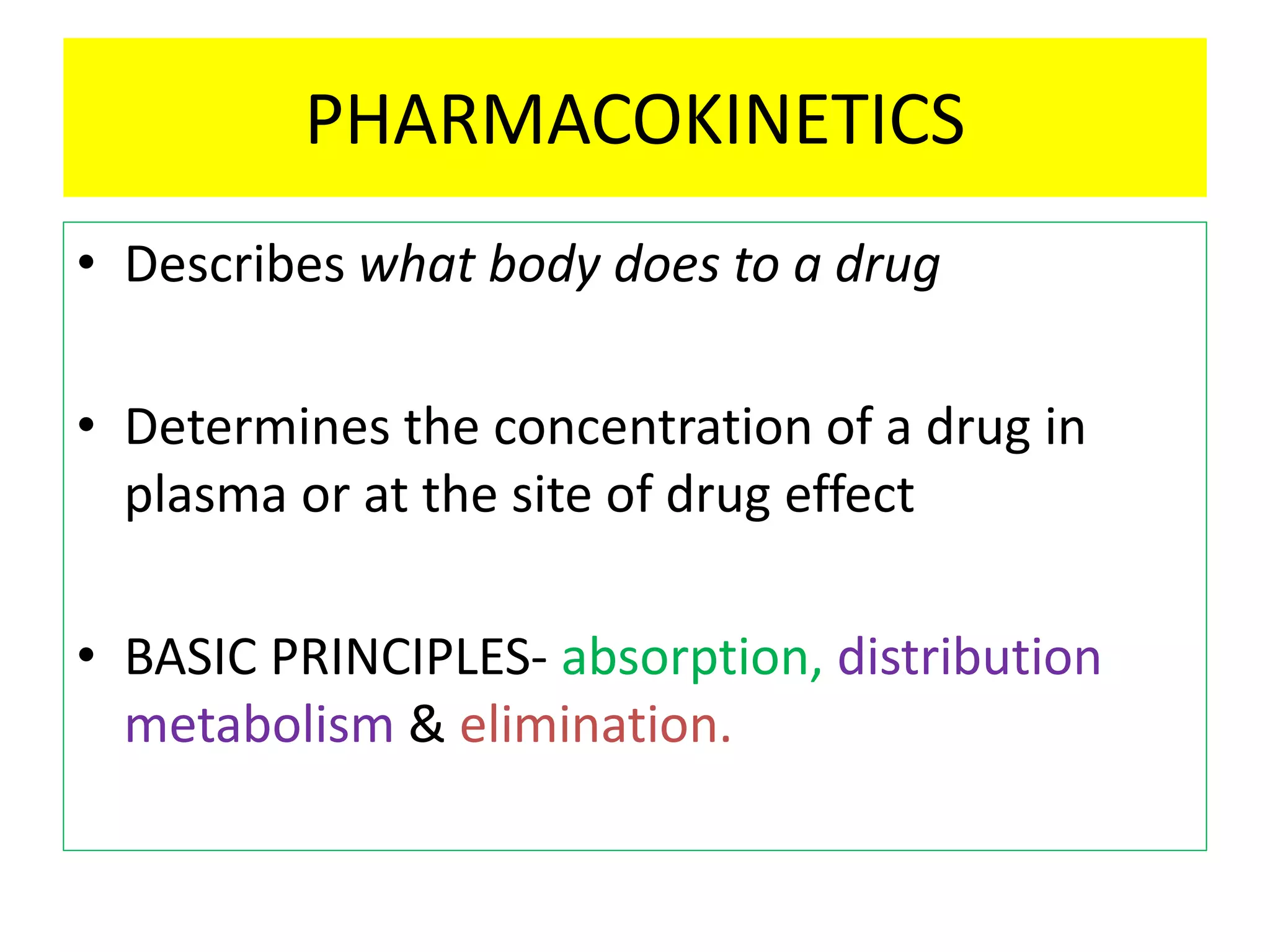 PHARMACOKINETICS
• Describes what body does to a drug
• Determines the concentration of a drug in
plasma or at the site of drug effect
• BASIC PRINCIPLES- absorption, distribution
metabolism & elimination.
 