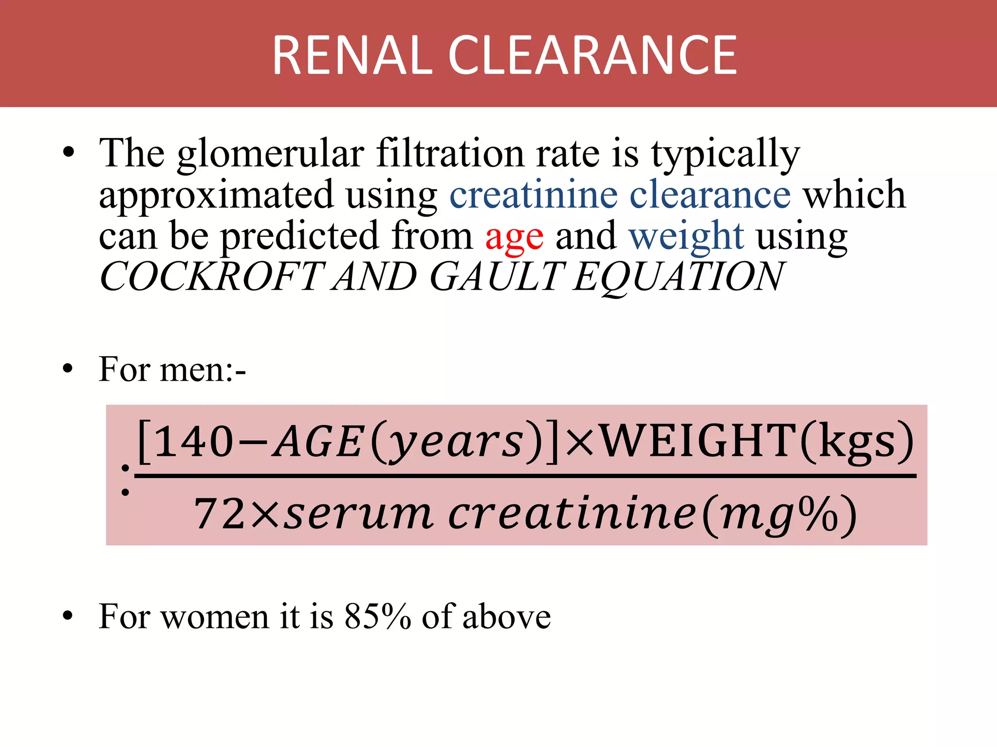 • The glomerular filtration rate is typically
approximated using creatinine clearance which
can be predicted from age and weight using
COCKROFT AND GAULT EQUATION
• For men:-
• For women it is 85% of above
:
140−𝐴𝐺𝐸 𝑦𝑒𝑎𝑟𝑠 ×WEIGHT kgs
72×𝑠𝑒𝑟𝑢𝑚 𝑐𝑟𝑒𝑎𝑡𝑖𝑛𝑖𝑛𝑒(𝑚𝑔%)
RENAL CLEARANCE
 