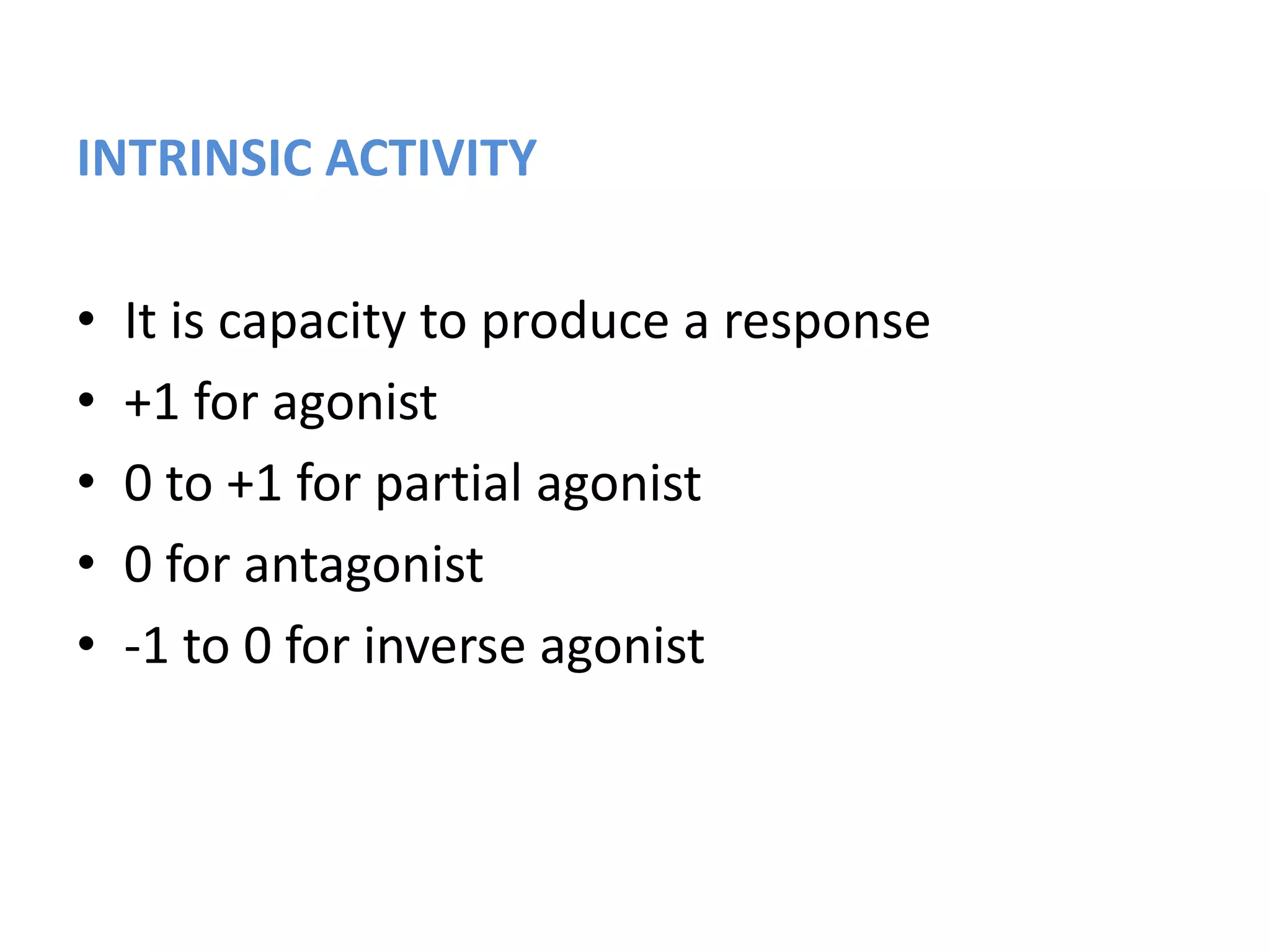 INTRINSIC ACTIVITY
• It is capacity to produce a response
• +1 for agonist
• 0 to +1 for partial agonist
• 0 for antagonist
• -1 to 0 for inverse agonist
 