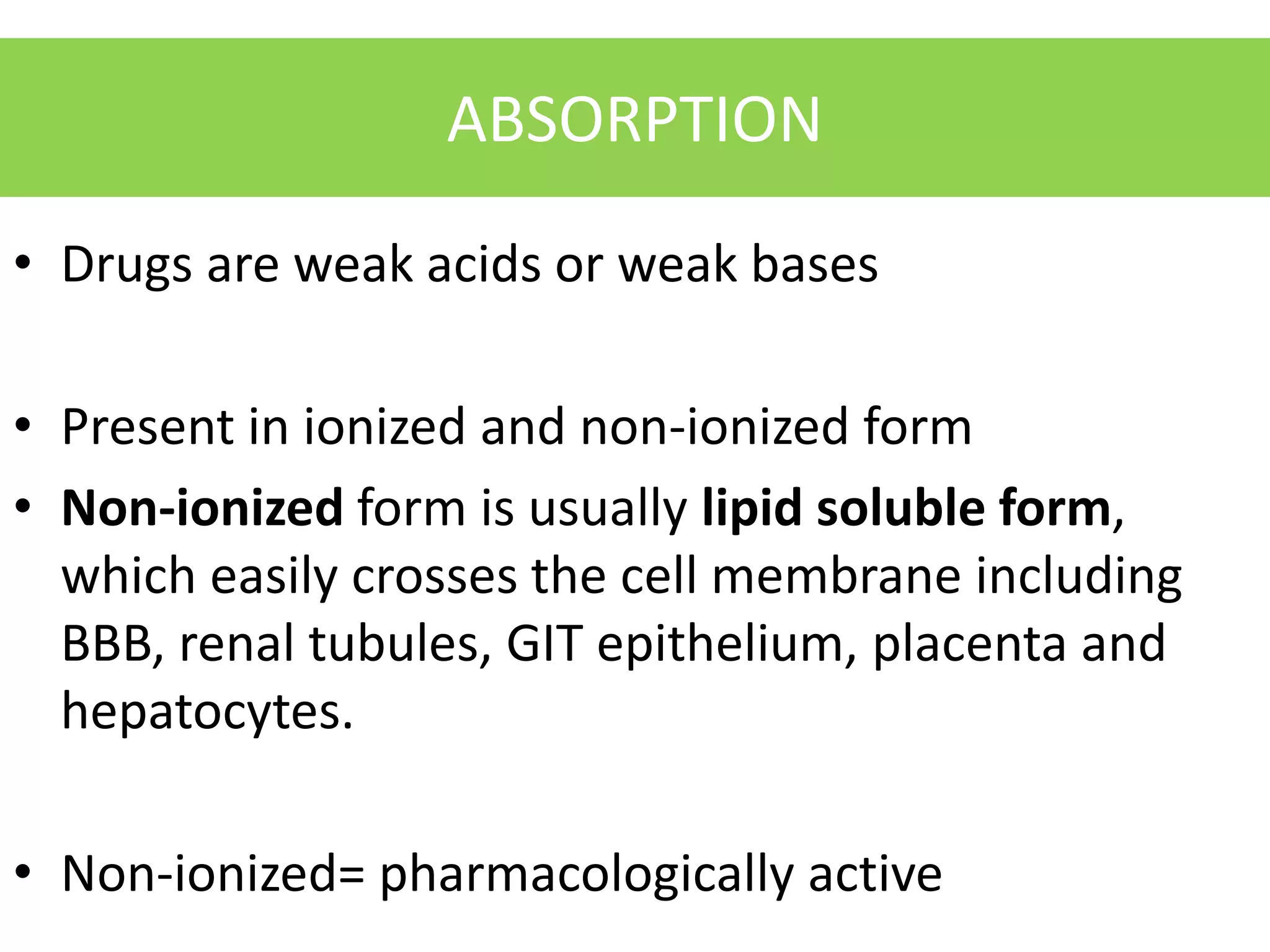 ABSORPTION
• Drugs are weak acids or weak bases
• Present in ionized and non-ionized form
• Non-ionized form is usually lipid soluble form,
which easily crosses the cell membrane including
BBB, renal tubules, GIT epithelium, placenta and
hepatocytes.
• Non-ionized= pharmacologically active
 