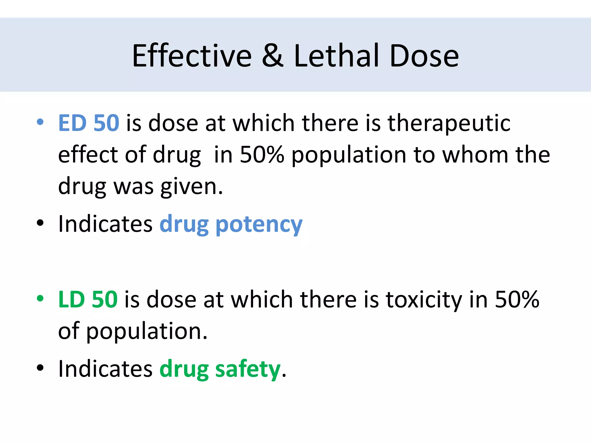 EFFECTIVE AND LETHAL DOSE
• ED 50 is dose at which there is therapeutic
effect of drug in 50% population to whom the
drug was given.
• Indicates drug potency
• LD 50 is dose at which there is toxicity in 50%
of population.
• Indicates drug safety.
Effective & Lethal Dose
 