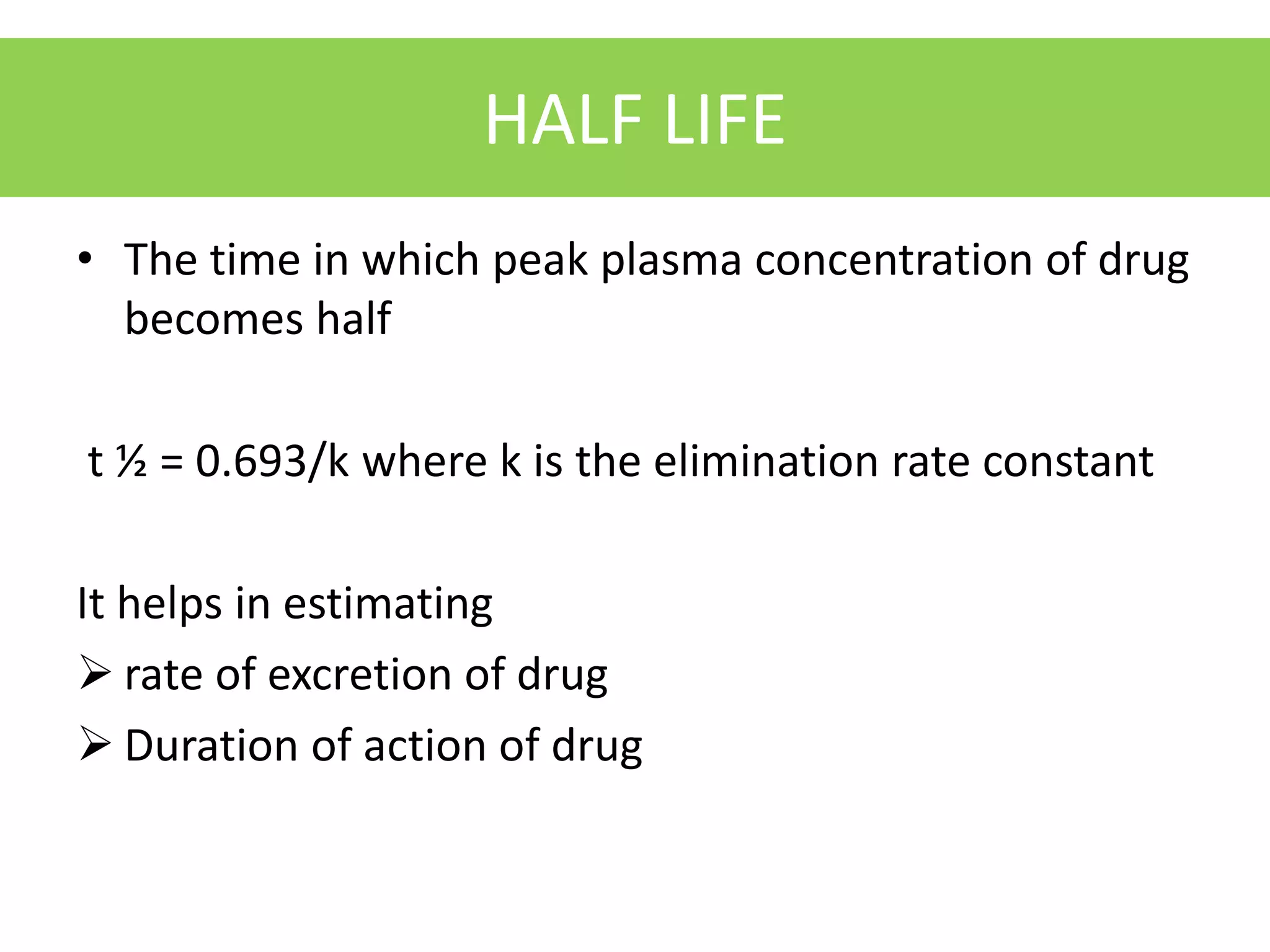 HALF LIFE
• The time in which peak plasma concentration of drug
becomes half
t ½ = 0.693/k where k is the elimination rate constant
It helps in estimating
 rate of excretion of drug
 Duration of action of drug
 
