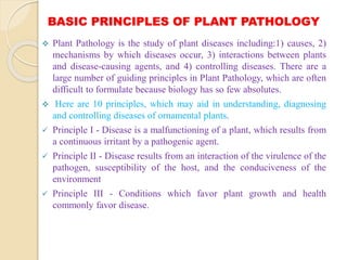 BASIC PRINCIPLES OF PLANT PATHOLOGY
 Plant Pathology is the study of plant diseases including:1) causes, 2)
mechanisms by which diseases occur, 3) interactions between plants
and disease-causing agents, and 4) controlling diseases. There are a
large number of guiding principles in Plant Pathology, which are often
difficult to formulate because biology has so few absolutes.
 Here are 10 principles, which may aid in understanding, diagnosing
and controlling diseases of ornamental plants.
 Principle I - Disease is a malfunctioning of a plant, which results from
a continuous irritant by a pathogenic agent.
 Principle II - Disease results from an interaction of the virulence of the
pathogen, susceptibility of the host, and the conduciveness of the
environment
 Principle III - Conditions which favor plant growth and health
commonly favor disease.
 