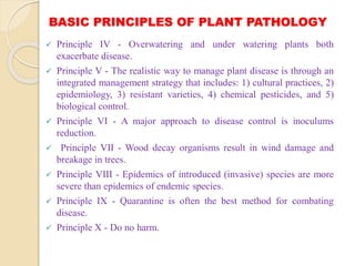 BASIC PRINCIPLES OF PLANT PATHOLOGY
 Principle IV - Overwatering and under watering plants both
exacerbate disease.
 Principle V - The realistic way to manage plant disease is through an
integrated management strategy that includes: 1) cultural practices, 2)
epidemiology, 3) resistant varieties, 4) chemical pesticides, and 5)
biological control.
 Principle VI - A major approach to disease control is inoculums
reduction.
 Principle VII - Wood decay organisms result in wind damage and
breakage in trees.
 Principle VIII - Epidemics of introduced (invasive) species are more
severe than epidemics of endemic species.
 Principle IX - Quarantine is often the best method for combating
disease.
 Principle X - Do no harm.
 