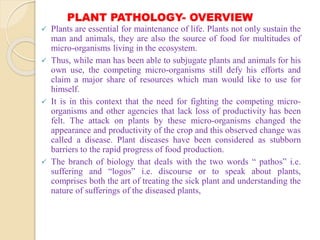 PLANT PATHOLOGY- OVERVIEW
 Plants are essential for maintenance of life. Plants not only sustain the
man and animals, they are also the source of food for multitudes of
micro-organisms living in the ecosystem.
 Thus, while man has been able to subjugate plants and animals for his
own use, the competing micro-organisms still defy his efforts and
claim a major share of resources which man would like to use for
himself.
 It is in this context that the need for fighting the competing micro-
organisms and other agencies that lack loss of productivity has been
felt. The attack on plants by these micro-organisms changed the
appearance and productivity of the crop and this observed change was
called a disease. Plant diseases have been considered as stubborn
barriers to the rapid progress of food production.
 The branch of biology that deals with the two words “ pathos” i.e.
suffering and “logos” i.e. discourse or to speak about plants,
comprises both the art of treating the sick plant and understanding the
nature of sufferings of the diseased plants,
 