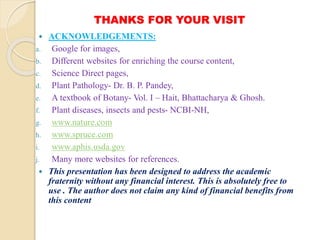 THANKS FOR YOUR VISIT
 ACKNOWLEDGEMENTS:
a. Google for images,
b. Different websites for enriching the course content,
c. Science Direct pages,
d. Plant Pathology- Dr. B. P. Pandey,
e. A textbook of Botany- Vol. I – Hait, Bhattacharya & Ghosh.
f. Plant diseases, insects and pests- NCBI-NH,
g. www.nature.com
h. www.spruce.com
i. www.aphis.usda.gov
j. Many more websites for references.
 This presentation has been designed to address the academic
fraternity without any financial interest. This is absolutely free to
use . The author does not claim any kind of financial benefits from
this content
 