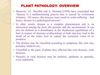 PLANT PATHOLOGY- OVERVIEW
 However, J.C. Horsfall and A. Dimond (1959) have concluded that
“disease is a malfunctioning process that is caused by continuous
irritation . Of course, this process must result in some suffering . And
hence, disease is a pathological process”.
 In other words, disease is a complex phenomenon and is an
interaction among the host, the parasite and the environment. It can
also be defined as a disturbance in the rhythmical equilibrium of a
host in respect of structure or physiology or both and may lead to the
death of or the entire host or reduce the economic value of its
products.
 The disease may be classified according to symptoms like root rots,
powdery mildews etc,
 Classified to the parts of plants they affected like root diseases, stem
diseases,
 Parasitic or viral diseases may be endemic, epidemic or sporadic,
even endobiotic.
 
