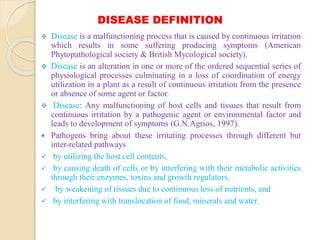 DISEASE DEFINITION
 Disease is a malfunctioning process that is caused by continuous irritation
which results in some suffering producing symptoms (American
Phytopathological society & British Mycological society).
 Disease is an alteration in one or more of the ordered sequential series of
physiological processes culminating in a loss of coordination of energy
utilization in a plant as a result of continuous irritation from the presence
or absence of some agent or factor.
 Disease: Any malfunctioning of host cells and tissues that result from
continuous irritation by a pathogenic agent or environmental factor and
leads to development of symptoms (G.N.Agrios, 1997).
 Pathogens bring about these irritating processes through different but
inter-related pathways
 by utilizing the host cell contents,
 by causing death of cells or by interfering with their metabolic activities
through their enzymes, toxins and growth regulators,
 by weakening of tissues due to continuous loss of nutrients, and
 by interfering with translocation of food, minerals and water.
 
