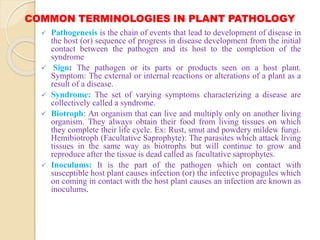 COMMON TERMINOLOGIES IN PLANT PATHOLOGY
 Pathogenesis is the chain of events that lead to development of disease in
the host (or) sequence of progress in disease development from the initial
contact between the pathogen and its host to the completion of the
syndrome
 Sign: The pathogen or its parts or products seen on a host plant.
Symptom: The external or internal reactions or alterations of a plant as a
result of a disease.
 Syndrome: The set of varying symptoms characterizing a disease are
collectively called a syndrome.
 Biotroph: An organism that can live and multiply only on another living
organism. They always obtain their food from living tissues on which
they complete their life cycle. Ex: Rust, smut and powdery mildew fungi.
Hemibiotroph (Facultative Saprophyte): The parasites which attack living
tissues in the same way as biotrophs but will continue to grow and
reproduce after the tissue is dead called as facultative saprophytes.
 Inoculums: It is the part of the pathogen which on contact with
susceptible host plant causes infection (or) the infective propagules which
on coming in contact with the host plant causes an infection are known as
inoculums.
 