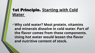 1st Principle. Starting with Cold
Water
•Why cold water? Most protein, vitamins
and minerals dissolve in cold water. Part of
the flavor comes from these components.
Using hot water would lessen the flavor
and nutritive content of stock.
 