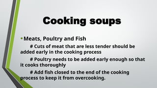 Cooking soups
•Meats, Poultry and Fish
# Cuts of meat that are less tender should be
added early in the cooking process
# Poultry needs to be added early enough so that
it cooks thoroughly
# Add fish closed to the end of the cooking
process to keep it from overcooking.
 
