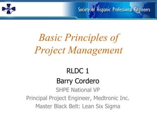Basic Principles of
   Project Management
               RLDC 1
            Barry Cordero
             SHPE National VP
Principal Project Engineer, Medtronic Inc.
    Master Black Belt: Lean Six Sigma
 