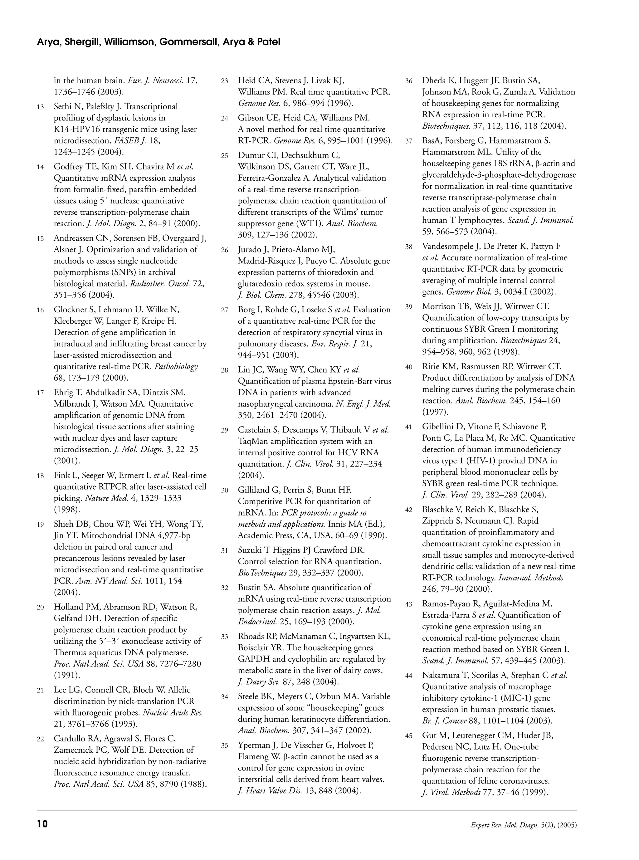 Arya, Shergill, Williamson, Gommersall, Arya & Patel
10 Expert Rev. Mol. Diagn. 5(2), (2005)
in the human brain. Eur. J. Neurosci. 17,
1736–1746 (2003).
13 Sethi N, Palefsky J. Transcriptional
profiling of dysplastic lesions in
K14-HPV16 transgenic mice using laser
microdissection. FASEB J. 18,
1243–1245 (2004).
14 Godfrey TE, Kim SH, Chavira M et al.
Quantitative mRNA expression analysis
from formalin-fixed, paraffin-embedded
tissues using 5´ nuclease quantitative
reverse transcription-polymerase chain
reaction. J. Mol. Diagn. 2, 84–91 (2000).
15 Andreassen CN, Sorensen FB, Overgaard J,
Alsner J. Optimization and validation of
methods to assess single nucleotide
polymorphisms (SNPs) in archival
histological material. Radiother. Oncol. 72,
351–356 (2004).
16 Glockner S, Lehmann U, Wilke N,
Kleeberger W, Langer F, Kreipe H.
Detection of gene amplification in
intraductal and infiltrating breast cancer by
laser-assisted microdissection and
quantitative real-time PCR. Pathobiology
68, 173–179 (2000).
17 Ehrig T, Abdulkadir SA, Dintzis SM,
Milbrandt J, Watson MA. Quantitative
amplification of genomic DNA from
histological tissue sections after staining
with nuclear dyes and laser capture
microdissection. J. Mol. Diagn. 3, 22–25
(2001).
18 Fink L, Seeger W, Ermert L et al. Real-time
quantitative RTPCR after laser-assisted cell
picking. Nature Med. 4, 1329–1333
(1998).
19 Shieh DB, Chou WP, Wei YH, Wong TY,
Jin YT. Mitochondrial DNA 4,977-bp
deletion in paired oral cancer and
precancerous lesions revealed by laser
microdissection and real-time quantitative
PCR. Ann. NY Acad. Sci. 1011, 154
(2004).
20 Holland PM, Abramson RD, Watson R,
Gelfand DH. Detection of specific
polymerase chain reaction product by
utilizing the 5´–3´ exonuclease activity of
Thermus aquaticus DNA polymerase.
Proc. Natl Acad. Sci. USA 88, 7276–7280
(1991).
21 Lee LG, Connell CR, Bloch W. Allelic
discrimination by nick-translation PCR
with fluorogenic probes. Nucleic Acids Res.
21, 3761–3766 (1993).
22 Cardullo RA, Agrawal S, Flores C,
Zamecnick PC, Wolf DE. Detection of
nucleic acid hybridization by non-radiative
fluorescence resonance energy transfer.
Proc. Natl Acad. Sci. USA 85, 8790 (1988).
23 Heid CA, Stevens J, Livak KJ,
Williams PM. Real time quantitative PCR.
Genome Res. 6, 986–994 (1996).
24 Gibson UE, Heid CA, Williams PM.
A novel method for real time quantitative
RT-PCR. Genome Res. 6, 995–1001 (1996).
25 Dumur CI, Dechsukhum C,
Wilkinson DS, Garrett CT, Ware JL,
Ferreira-Gonzalez A. Analytical validation
of a real-time reverse transcription-
polymerase chain reaction quantitation of
different transcripts of the Wilms’ tumor
suppressor gene (WT1). Anal. Biochem.
309, 127–136 (2002).
26 Jurado J, Prieto-Alamo MJ,
Madrid-Risquez J, Pueyo C. Absolute gene
expression patterns of thioredoxin and
glutaredoxin redox systems in mouse.
J. Biol. Chem. 278, 45546 (2003).
27 Borg I, Rohde G, Loseke S et al. Evaluation
of a quantitative real-time PCR for the
detection of respiratory syncytial virus in
pulmonary diseases. Eur. Respir. J. 21,
944–951 (2003).
28 Lin JC, Wang WY, Chen KY et al.
Quantification of plasma Epstein-Barr virus
DNA in patients with advanced
nasopharyngeal carcinoma. N. Engl. J. Med.
350, 2461–2470 (2004).
29 Castelain S, Descamps V, Thibault V et al.
TaqMan amplification system with an
internal positive control for HCV RNA
quantitation. J. Clin. Virol. 31, 227–234
(2004).
30 Gilliland G, Perrin S, Bunn HF.
Competitive PCR for quantitation of
mRNA. In: PCR protocols: a guide to
methods and applications. Innis MA (Ed.),
Academic Press, CA, USA, 60–69 (1990).
31 Suzuki T Higgins PJ Crawford DR.
Control selection for RNA quantitation.
BioTechniques 29, 332–337 (2000).
32 Bustin SA. Absolute quantification of
mRNA using real-time reverse transcription
polymerase chain reaction assays. J. Mol.
Endocrinol. 25, 169–193 (2000).
33 Rhoads RP, McManaman C, Ingvartsen KL,
Boisclair YR. The housekeeping genes
GAPDH and cyclophilin are regulated by
metabolic state in the liver of dairy cows.
J. Dairy Sci. 87, 248 (2004).
34 Steele BK, Meyers C, Ozbun MA. Variable
expression of some “housekeeping” genes
during human keratinocyte differentiation.
Anal. Biochem. 307, 341–347 (2002).
35 Yperman J, De Visscher G, Holvoet P,
Flameng W. β-actin cannot be used as a
control for gene expression in ovine
interstitial cells derived from heart valves.
J. Heart Valve Dis. 13, 848 (2004).
36 Dheda K, Huggett JF, Bustin SA,
Johnson MA, Rook G, Zumla A. Validation
of housekeeping genes for normalizing
RNA expression in real-time PCR.
Biotechniques. 37, 112, 116, 118 (2004).
37 BasA, Forsberg G, Hammarstrom S,
Hammarstrom ML. Utility of the
housekeeping genes 18S rRNA, β-actin and
glyceraldehyde-3-phosphate-dehydrogenase
for normalization in real-time quantitative
reverse transcriptase-polymerase chain
reaction analysis of gene expression in
human T lymphocytes. Scand. J. Immunol.
59, 566–573 (2004).
38 Vandesompele J, De Preter K, Pattyn F
et al. Accurate normalization of real-time
quantitative RT-PCR data by geometric
averaging of multiple internal control
genes. Genome Biol. 3, 0034.I (2002).
39 Morrison TB, Weis JJ, Wittwer CT.
Quantification of low-copy transcripts by
continuous SYBR Green I monitoring
during amplification. Biotechniques 24,
954–958, 960, 962 (1998).
40 Ririe KM, Rasmussen RP, Wittwer CT.
Product differentiation by analysis of DNA
melting curves during the polymerase chain
reaction. Anal. Biochem. 245, 154–160
(1997).
41 Gibellini D, Vitone F, Schiavone P,
Ponti C, La Placa M, Re MC. Quantitative
detection of human immunodeficiency
virus type 1 (HIV-1) proviral DNA in
peripheral blood mononuclear cells by
SYBR green real-time PCR technique.
J. Clin. Virol. 29, 282–289 (2004).
42 Blaschke V, Reich K, Blaschke S,
Zipprich S, Neumann CJ. Rapid
quantitation of proinflammatory and
chemoattractant cytokine expression in
small tissue samples and monocyte-derived
dendritic cells: validation of a new real-time
RT-PCR technology. Immunol. Methods
246, 79–90 (2000).
43 Ramos-Payan R, Aguilar-Medina M,
Estrada-Parra S et al. Quantification of
cytokine gene expression using an
economical real-time polymerase chain
reaction method based on SYBR Green I.
Scand. J. Immunol. 57, 439–445 (2003).
44 Nakamura T, Scorilas A, Stephan C et al.
Quantitative analysis of macrophage
inhibitory cytokine-1 (MIC-1) gene
expression in human prostatic tissues.
Br. J. Cancer 88, 1101–1104 (2003).
45 Gut M, Leutenegger CM, Huder JB,
Pedersen NC, Lutz H. One-tube
fluorogenic reverse transcription-
polymerase chain reaction for the
quantitation of feline coronaviruses.
J. Virol. Methods 77, 37–46 (1999).
 