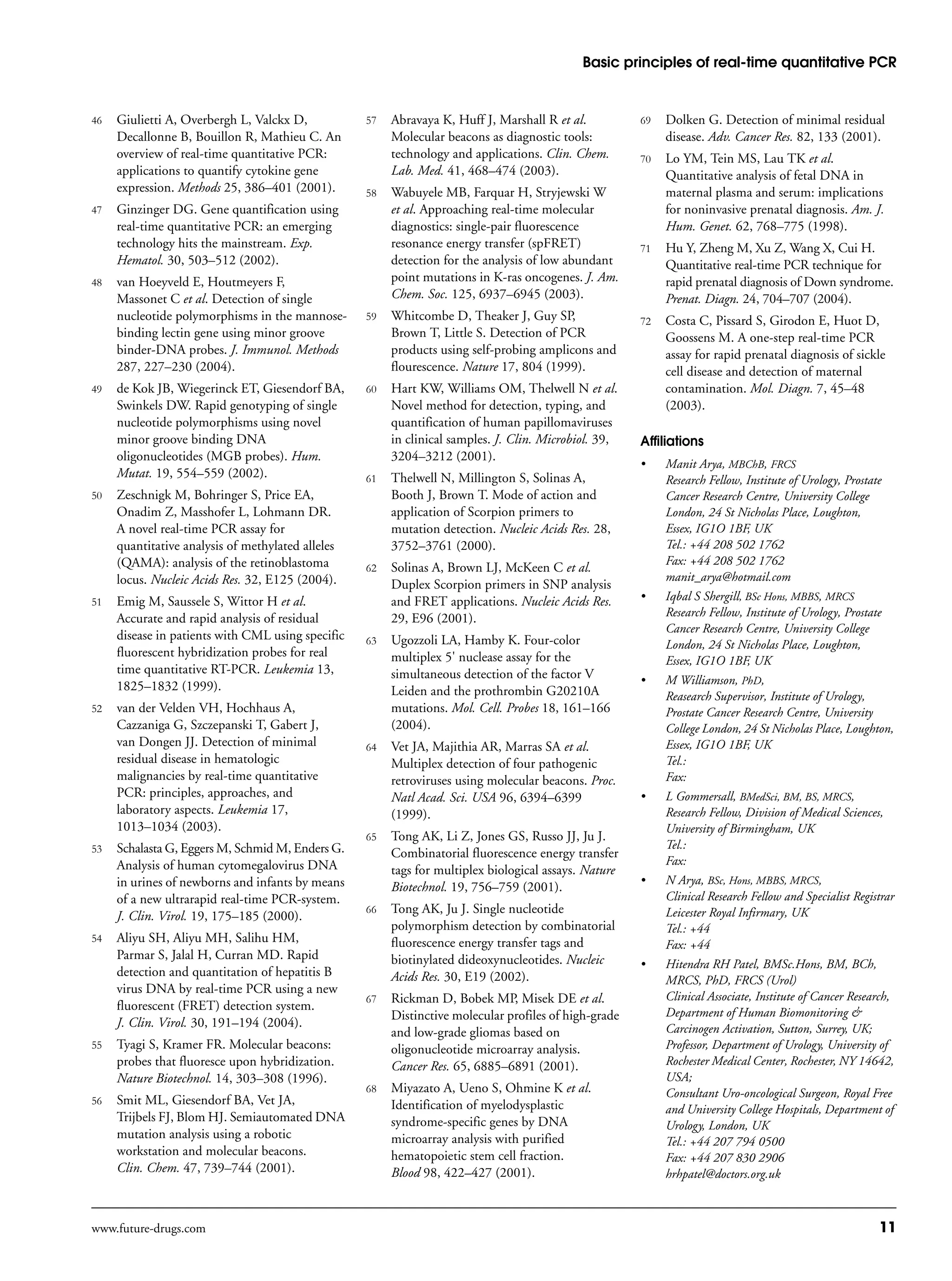 Basic principles of real-time quantitative PCR
www.future-drugs.com 11
46 Giulietti A, Overbergh L, Valckx D,
Decallonne B, Bouillon R, Mathieu C. An
overview of real-time quantitative PCR:
applications to quantify cytokine gene
expression. Methods 25, 386–401 (2001).
47 Ginzinger DG. Gene quantification using
real-time quantitative PCR: an emerging
technology hits the mainstream. Exp.
Hematol. 30, 503–512 (2002).
48 van Hoeyveld E, Houtmeyers F,
Massonet C et al. Detection of single
nucleotide polymorphisms in the mannose-
binding lectin gene using minor groove
binder-DNA probes. J. Immunol. Methods
287, 227–230 (2004).
49 de Kok JB, Wiegerinck ET, Giesendorf BA,
Swinkels DW. Rapid genotyping of single
nucleotide polymorphisms using novel
minor groove binding DNA
oligonucleotides (MGB probes). Hum.
Mutat. 19, 554–559 (2002).
50 Zeschnigk M, Bohringer S, Price EA,
Onadim Z, Masshofer L, Lohmann DR.
A novel real-time PCR assay for
quantitative analysis of methylated alleles
(QAMA): analysis of the retinoblastoma
locus. Nucleic Acids Res. 32, E125 (2004).
51 Emig M, Saussele S, Wittor H et al.
Accurate and rapid analysis of residual
disease in patients with CML using specific
fluorescent hybridization probes for real
time quantitative RT-PCR. Leukemia 13,
1825–1832 (1999).
52 van der Velden VH, Hochhaus A,
Cazzaniga G, Szczepanski T, Gabert J,
van Dongen JJ. Detection of minimal
residual disease in hematologic
malignancies by real-time quantitative
PCR: principles, approaches, and
laboratory aspects. Leukemia 17,
1013–1034 (2003).
53 Schalasta G, Eggers M, Schmid M, Enders G.
Analysis of human cytomegalovirus DNA
in urines of newborns and infants by means
of a new ultrarapid real-time PCR-system.
J. Clin. Virol. 19, 175–185 (2000).
54 Aliyu SH, Aliyu MH, Salihu HM,
Parmar S, Jalal H, Curran MD. Rapid
detection and quantitation of hepatitis B
virus DNA by real-time PCR using a new
fluorescent (FRET) detection system.
J. Clin. Virol. 30, 191–194 (2004).
55 Tyagi S, Kramer FR. Molecular beacons:
probes that fluoresce upon hybridization.
Nature Biotechnol. 14, 303–308 (1996).
56 Smit ML, Giesendorf BA, Vet JA,
Trijbels FJ, Blom HJ. Semiautomated DNA
mutation analysis using a robotic
workstation and molecular beacons.
Clin. Chem. 47, 739–744 (2001).
57 Abravaya K, Huff J, Marshall R et al.
Molecular beacons as diagnostic tools:
technology and applications. Clin. Chem.
Lab. Med. 41, 468–474 (2003).
58 Wabuyele MB, Farquar H, Stryjewski W
et al. Approaching real-time molecular
diagnostics: single-pair fluorescence
resonance energy transfer (spFRET)
detection for the analysis of low abundant
point mutations in K-ras oncogenes. J. Am.
Chem. Soc. 125, 6937–6945 (2003).
59 Whitcombe D, Theaker J, Guy SP,
Brown T, Little S. Detection of PCR
products using self-probing amplicons and
flourescence. Nature 17, 804 (1999).
60 Hart KW, Williams OM, Thelwell N et al.
Novel method for detection, typing, and
quantification of human papillomaviruses
in clinical samples. J. Clin. Microbiol. 39,
3204–3212 (2001).
61 Thelwell N, Millington S, Solinas A,
Booth J, Brown T. Mode of action and
application of Scorpion primers to
mutation detection. Nucleic Acids Res. 28,
3752–3761 (2000).
62 Solinas A, Brown LJ, McKeen C et al.
Duplex Scorpion primers in SNP analysis
and FRET applications. Nucleic Acids Res.
29, E96 (2001).
63 Ugozzoli LA, Hamby K. Four-color
multiplex 5' nuclease assay for the
simultaneous detection of the factor V
Leiden and the prothrombin G20210A
mutations. Mol. Cell. Probes 18, 161–166
(2004).
64 Vet JA, Majithia AR, Marras SA et al.
Multiplex detection of four pathogenic
retroviruses using molecular beacons. Proc.
Natl Acad. Sci. USA 96, 6394–6399
(1999).
65 Tong AK, Li Z, Jones GS, Russo JJ, Ju J.
Combinatorial fluorescence energy transfer
tags for multiplex biological assays. Nature
Biotechnol. 19, 756–759 (2001).
66 Tong AK, Ju J. Single nucleotide
polymorphism detection by combinatorial
fluorescence energy transfer tags and
biotinylated dideoxynucleotides. Nucleic
Acids Res. 30, E19 (2002).
67 Rickman D, Bobek MP, Misek DE et al.
Distinctive molecular profiles of high-grade
and low-grade gliomas based on
oligonucleotide microarray analysis.
Cancer Res. 65, 6885–6891 (2001).
68 Miyazato A, Ueno S, Ohmine K et al.
Identification of myelodysplastic
syndrome-specific genes by DNA
microarray analysis with purified
hematopoietic stem cell fraction.
Blood 98, 422–427 (2001).
69 Dolken G. Detection of minimal residual
disease. Adv. Cancer Res. 82, 133 (2001).
70 Lo YM, Tein MS, Lau TK et al.
Quantitative analysis of fetal DNA in
maternal plasma and serum: implications
for noninvasive prenatal diagnosis. Am. J.
Hum. Genet. 62, 768–775 (1998).
71 Hu Y, Zheng M, Xu Z, Wang X, Cui H.
Quantitative real-time PCR technique for
rapid prenatal diagnosis of Down syndrome.
Prenat. Diagn. 24, 704–707 (2004).
72 Costa C, Pissard S, Girodon E, Huot D,
Goossens M. A one-step real-time PCR
assay for rapid prenatal diagnosis of sickle
cell disease and detection of maternal
contamination. Mol. Diagn. 7, 45–48
(2003).
Affiliations
• Manit Arya, MBChB, FRCS
Research Fellow, Institute of Urology, Prostate
Cancer Research Centre, University College
London, 24 St Nicholas Place, Loughton,
Essex, IG1O 1BF, UK
Tel.: +44 208 502 1762
Fax: +44 208 502 1762
manit_arya@hotmail.com
• Iqbal S Shergill, BSc Hons, MBBS, MRCS
Research Fellow, Institute of Urology, Prostate
Cancer Research Centre, University College
London, 24 St Nicholas Place, Loughton,
Essex, IG1O 1BF, UK
• M Williamson, PhD,
Reasearch Supervisor, Institute of Urology,
Prostate Cancer Research Centre, University
College London, 24 St Nicholas Place, Loughton,
Essex, IG1O 1BF, UK
Tel.:
Fax:
• L Gommersall, BMedSci, BM, BS, MRCS,
Research Fellow, Division of Medical Sciences,
University of Birmingham, UK
Tel.:
Fax:
• N Arya, BSc, Hons, MBBS, MRCS,
Clinical Research Fellow and Specialist Registrar
Leicester Royal Infirmary, UK
Tel.: +44
Fax: +44
• Hitendra RH Patel, BMSc.Hons, BM, BCh,
MRCS, PhD, FRCS (Urol)
Clinical Associate, Institute of Cancer Research,
Department of Human Biomonitoring &
Carcinogen Activation, Sutton, Surrey, UK;
Professor, Department of Urology, University of
Rochester Medical Center, Rochester, NY 14642,
USA;
Consultant Uro-oncological Surgeon, Royal Free
and University College Hospitals, Department of
Urology, London, UK
Tel.: +44 207 794 0500
Fax: +44 207 830 2906
hrhpatel@doctors.org.uk
 