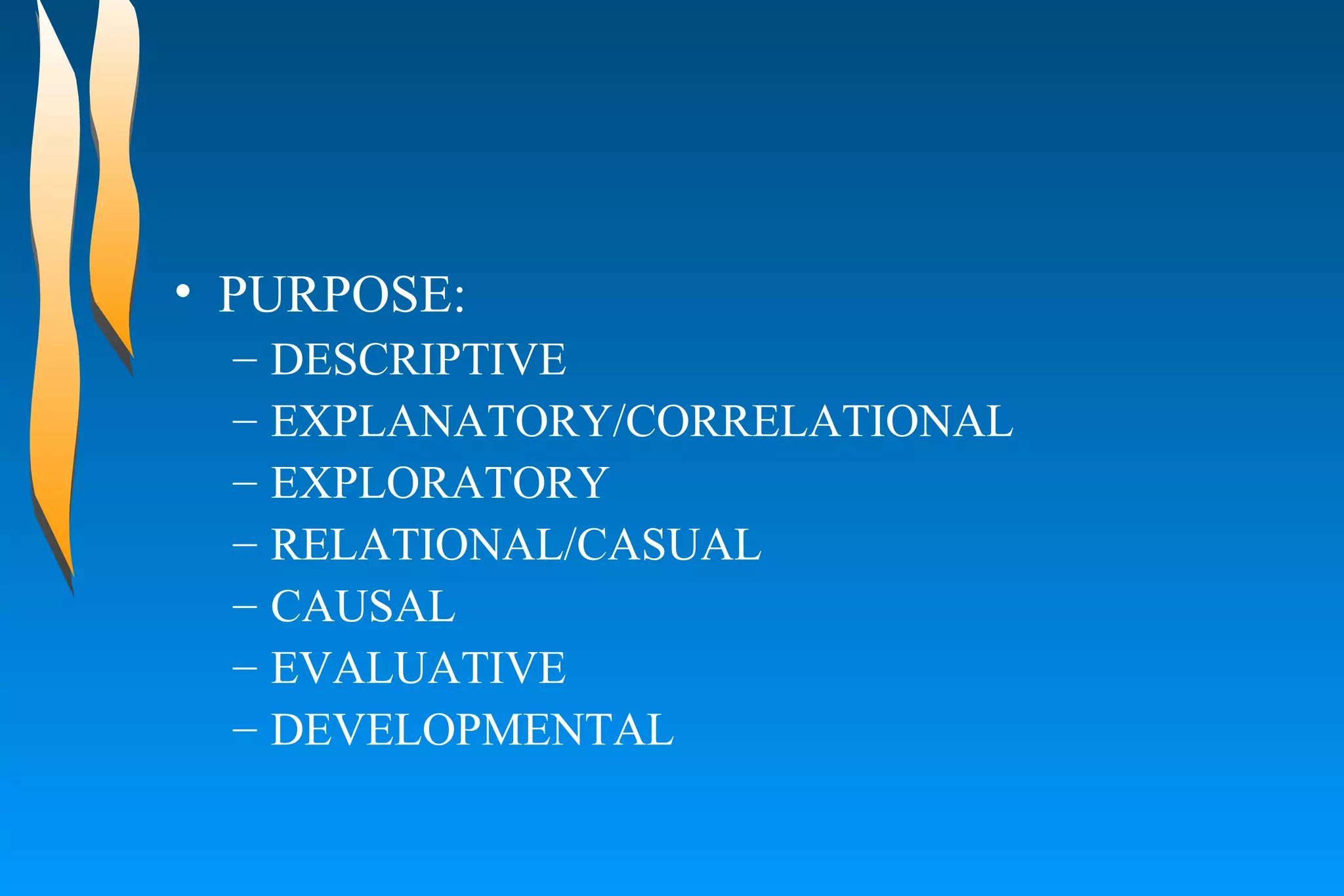 PURPOSE:  DESCRIPTIVE  EXPLANATORY/CORRELATIONAL  EXPLORATORY  RELATIONAL/CASUAL  CAUSAL  EVALUATIVE  DEVELOPMENTAL  