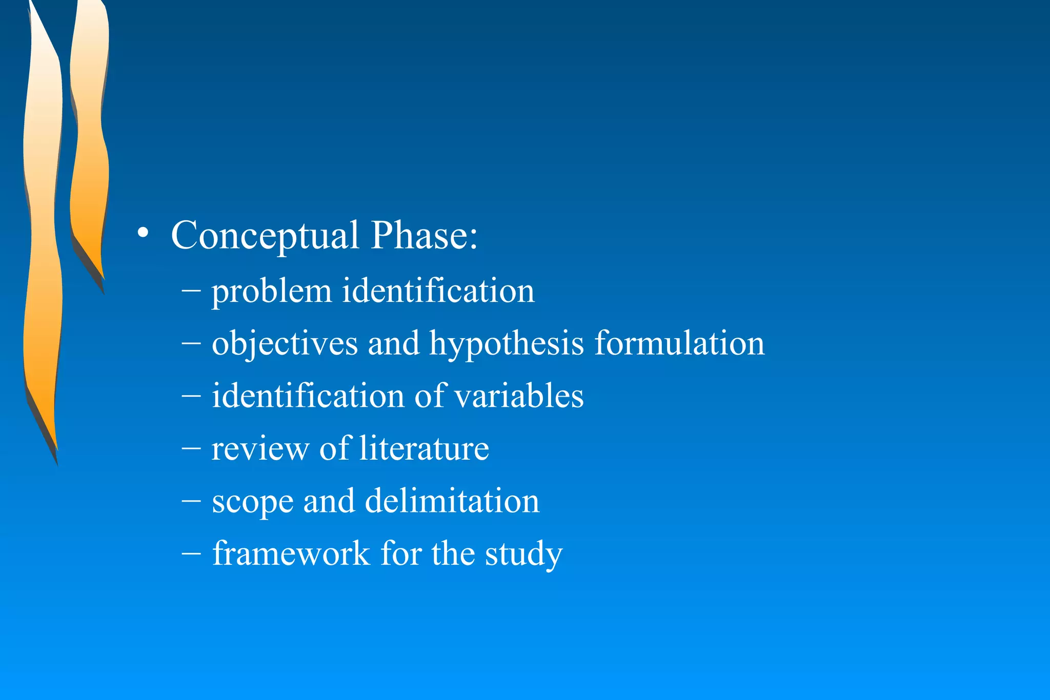 Conceptual Phase:  problem identification  objectives and hypothesis formulation  identification of variables  review of literature  scope and delimitation  framework for the study  