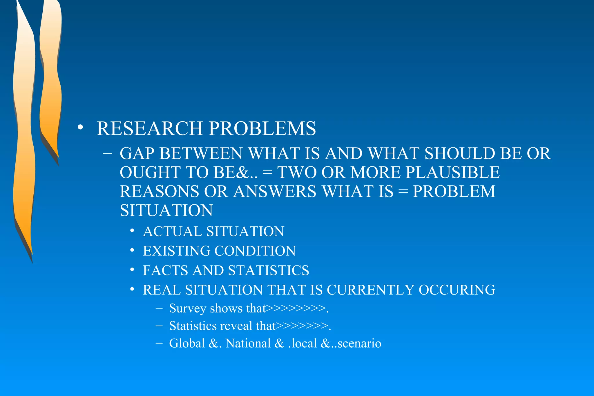 RESEARCH PROBLEMS  GAP BETWEEN WHAT IS AND WHAT SHOULD BE OR OUGHT TO BE&.. = TWO OR MORE PLAUSIBLE REASONS OR ANSWERS WHAT IS = PROBLEM SITUATION  ACTUAL SITUATION  EXISTING CONDITION  FACTS AND STATISTICS  REAL SITUATION THAT IS CURRENTLY OCCURING  Survey shows that>>>>>>>>. Statistics reveal that>>>>>>>. Global &. National & .local &..scenario 