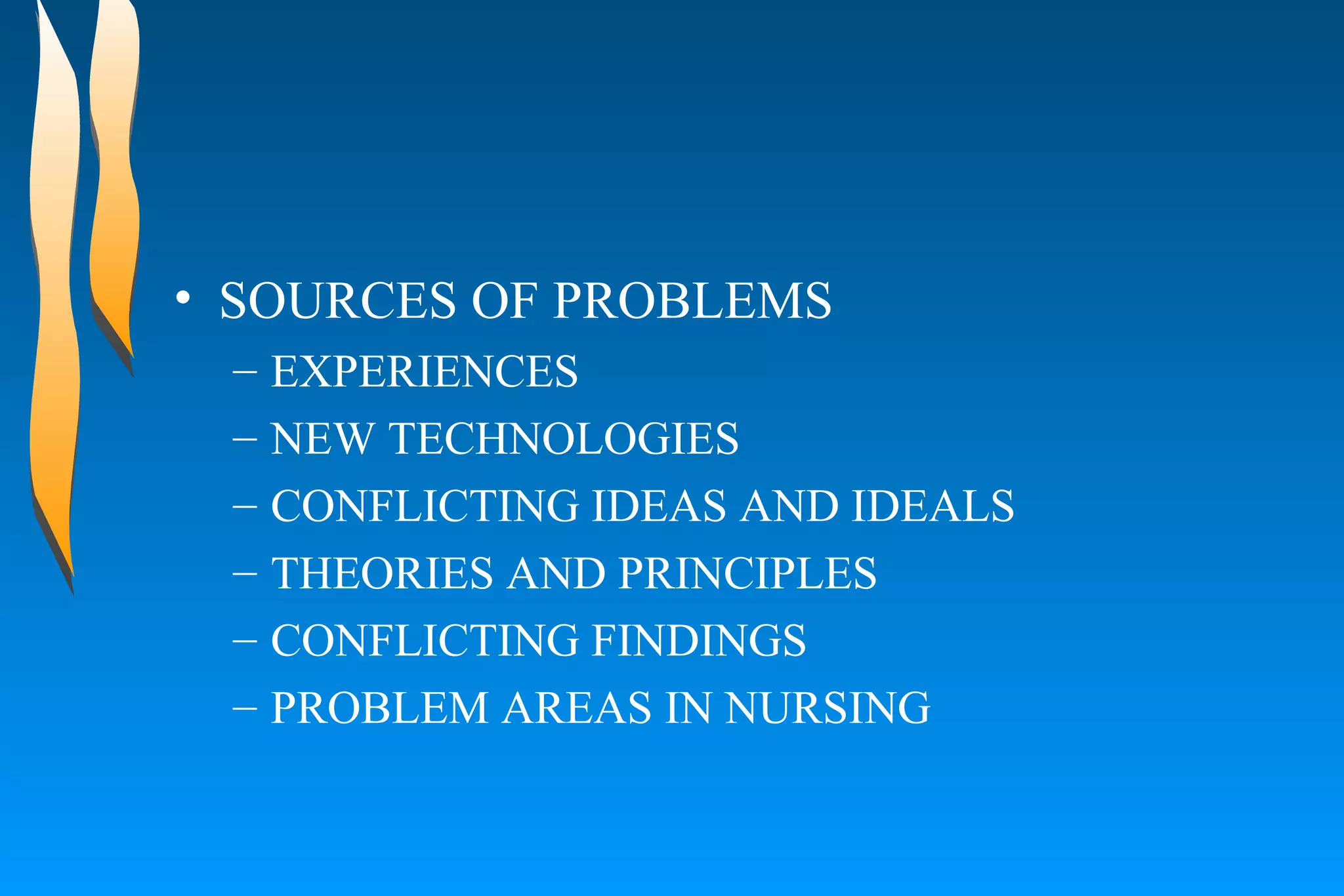 SOURCES OF PROBLEMS  EXPERIENCES  NEW TECHNOLOGIES  CONFLICTING IDEAS AND IDEALS  THEORIES AND PRINCIPLES  CONFLICTING FINDINGS  PROBLEM AREAS IN NURSING  