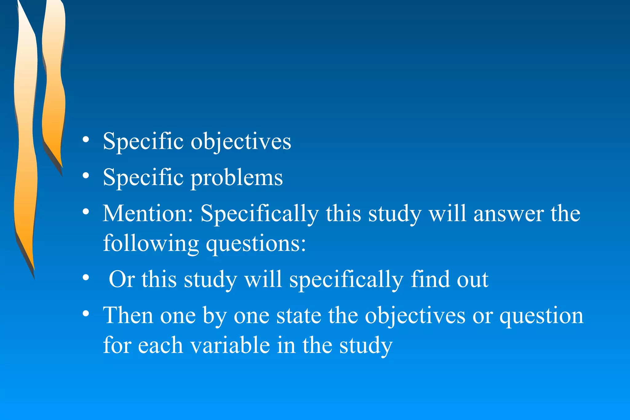 Specific objectives  Specific problems  Mention: Specifically this study will answer the following questions:  Or this study will specifically find out  Then one by one state the objectives or question for each variable in the study  