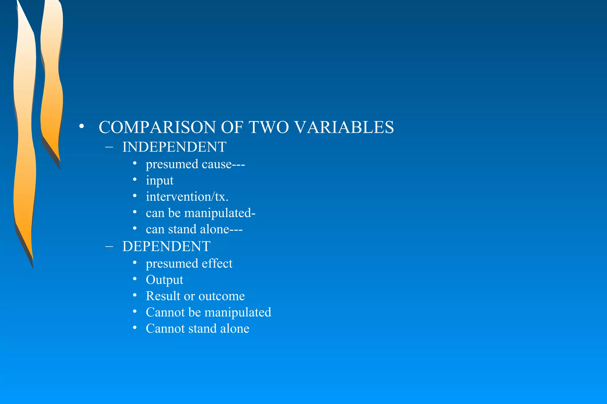 COMPARISON OF TWO VARIABLES  INDEPENDENT presumed cause--- input  intervention/tx.  can be manipulated-  can stand alone--- DEPENDENT  presumed effect  Output  Result or outcome  Cannot be manipulated  Cannot stand alone  