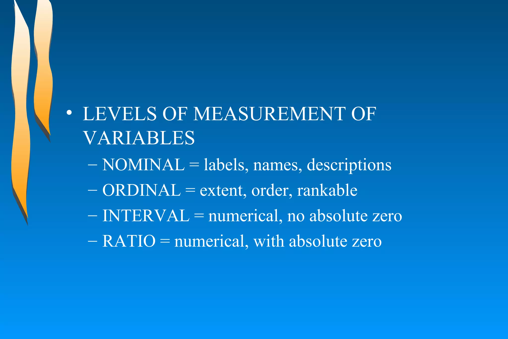 LEVELS OF MEASUREMENT OF VARIABLES NOMINAL = labels, names, descriptions ORDINAL = extent, order, rankable INTERVAL = numerical, no absolute zero RATIO = numerical, with absolute zero 