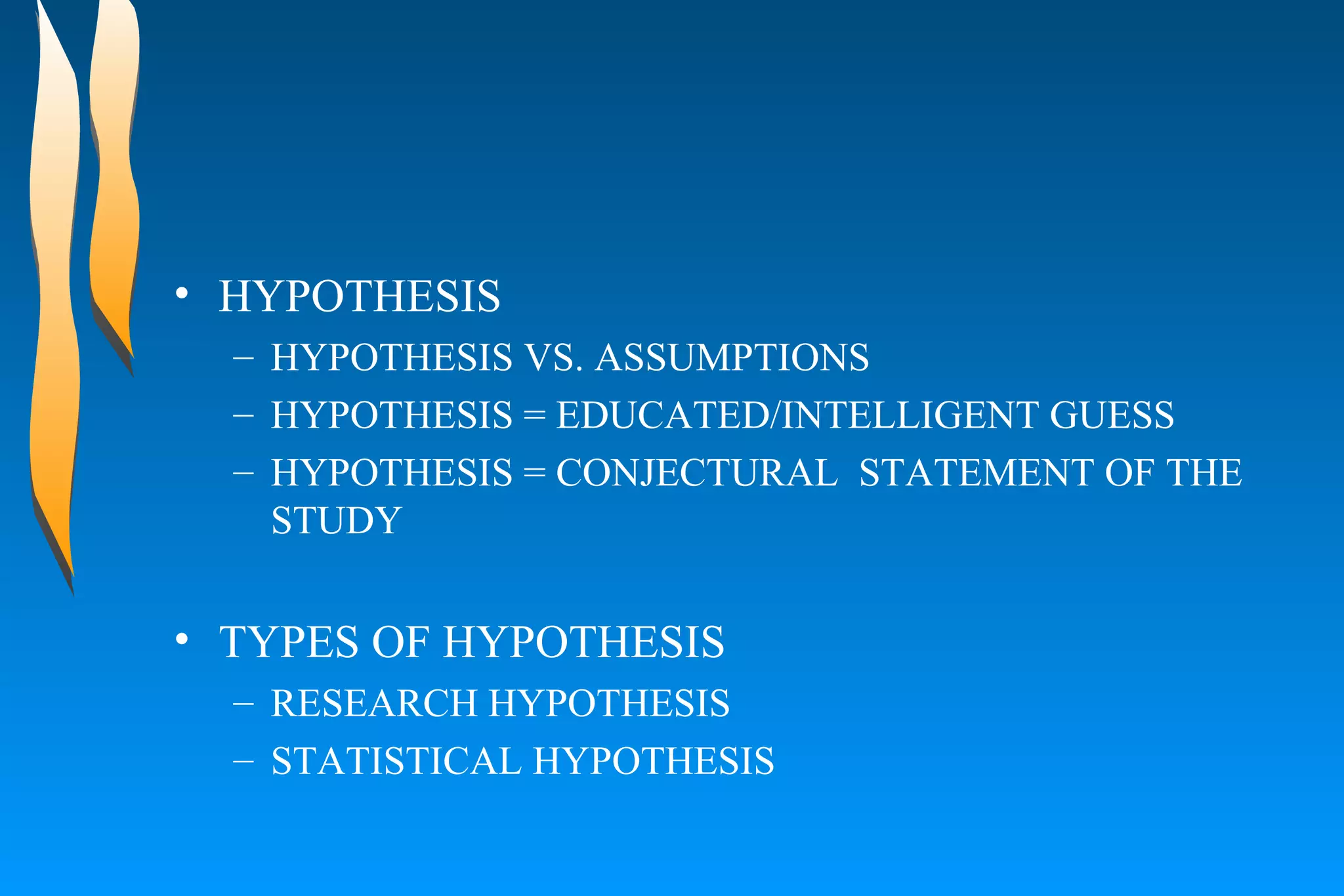 HYPOTHESIS HYPOTHESIS VS. ASSUMPTIONS HYPOTHESIS = EDUCATED/INTELLIGENT GUESS HYPOTHESIS = CONJECTURAL  STATEMENT OF THE STUDY TYPES OF HYPOTHESIS RESEARCH HYPOTHESIS STATISTICAL HYPOTHESIS 