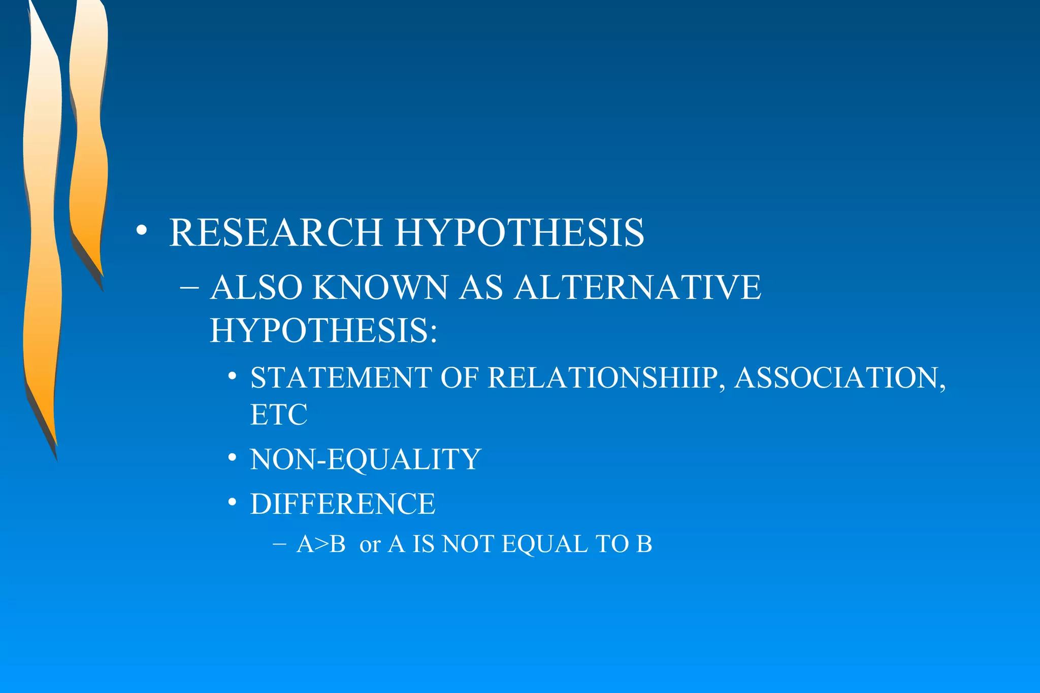 RESEARCH HYPOTHESIS ALSO KNOWN AS ALTERNATIVE HYPOTHESIS:  STATEMENT OF RELATIONSHIIP, ASSOCIATION, ETC  NON-EQUALITY  DIFFERENCE  A>B  or A IS NOT EQUAL TO B  