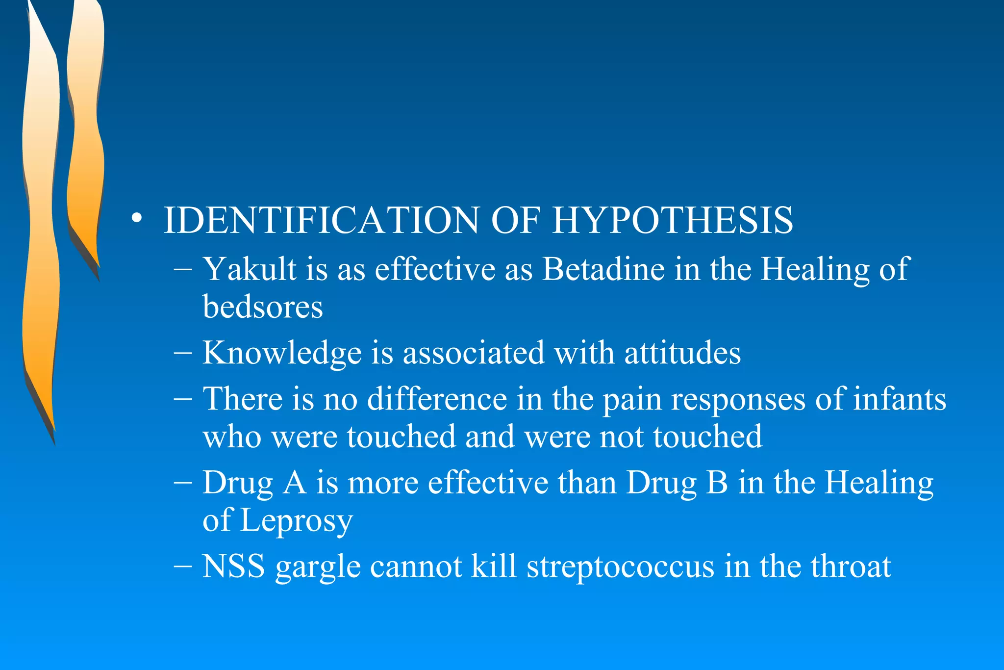IDENTIFICATION OF HYPOTHESIS Yakult is as effective as Betadine in the Healing of bedsores  Knowledge is associated with attitudes  There is no difference in the pain responses of infants who were touched and were not touched  Drug A is more effective than Drug B in the Healing of Leprosy  NSS gargle cannot kill streptococcus in the throat  