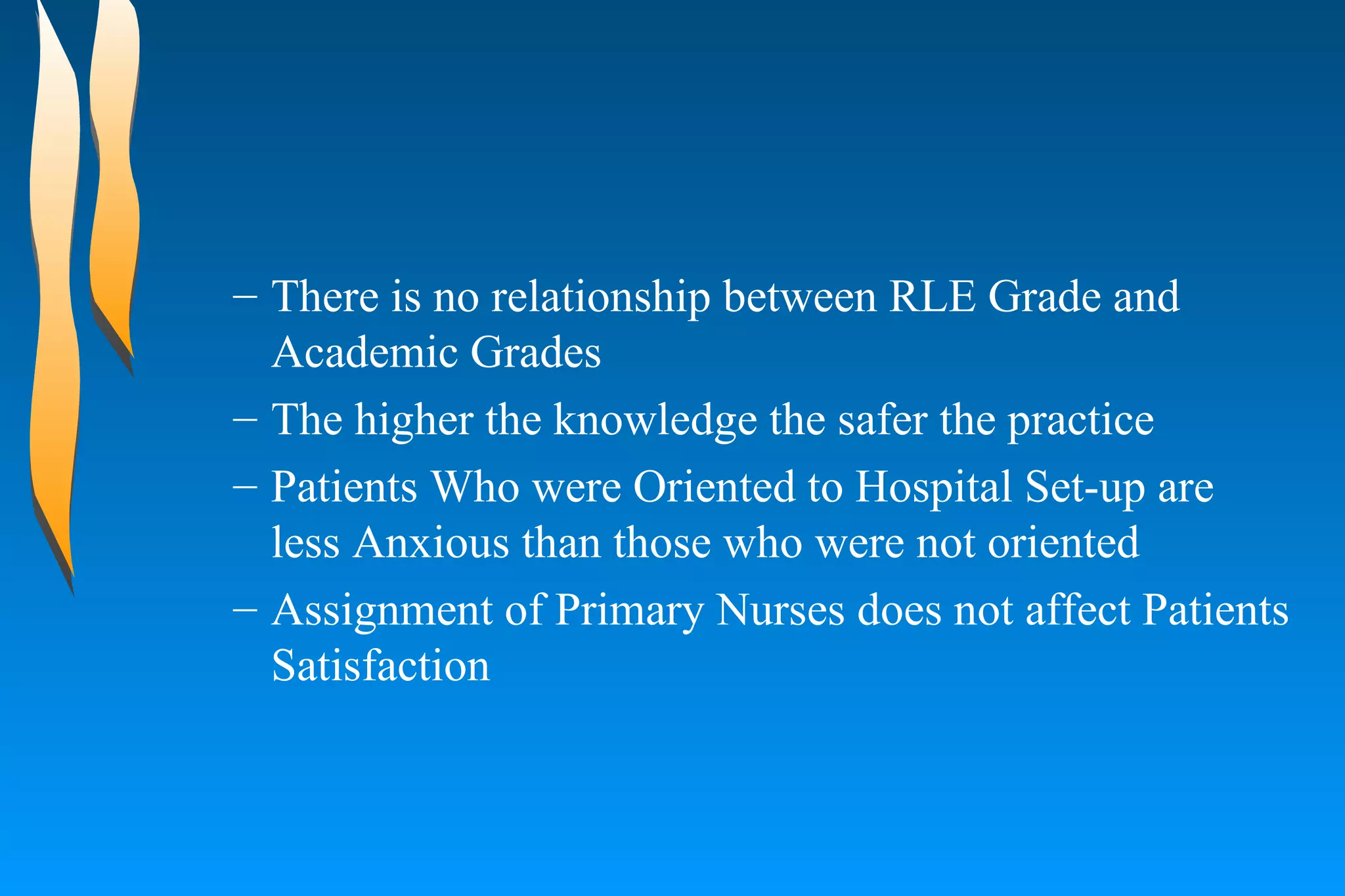 There is no relationship between RLE Grade and Academic Grades  The higher the knowledge the safer the practice  Patients Who were Oriented to Hospital Set-up are less Anxious than those who were not oriented  Assignment of Primary Nurses does not affect Patients Satisfaction  