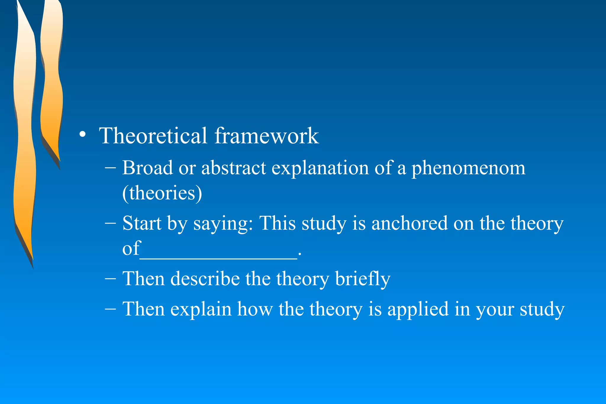 Theoretical framework  Broad or abstract explanation of a phenomenom  (theories)  Start by saying: This study is anchored on the theory of_______________.  Then describe the theory briefly  Then explain how the theory is applied in your study  
