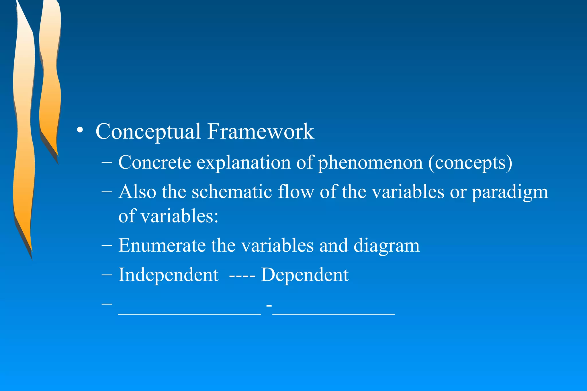 Conceptual Framework  Concrete explanation of phenomenon (concepts)  Also the schematic flow of the variables or paradigm of variables:  Enumerate the variables and diagram  Independent  ---- Dependent  ______________ -____________ 