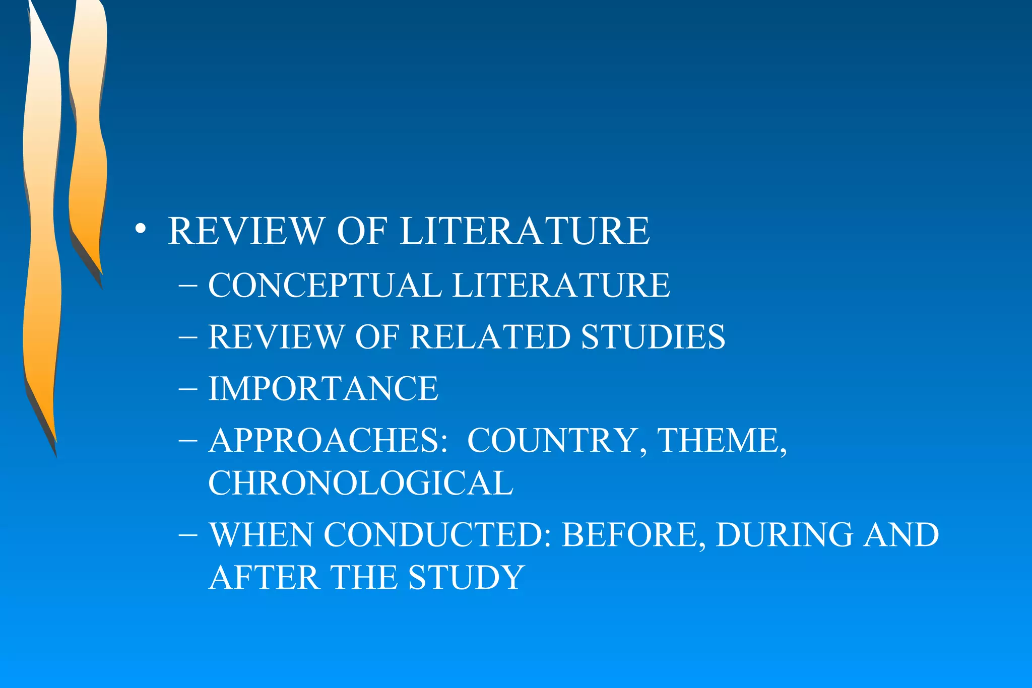 REVIEW OF LITERATURE  CONCEPTUAL LITERATURE  REVIEW OF RELATED STUDIES  IMPORTANCE  APPROACHES:  COUNTRY, THEME, CHRONOLOGICAL  WHEN CONDUCTED: BEFORE, DURING AND AFTER THE STUDY  