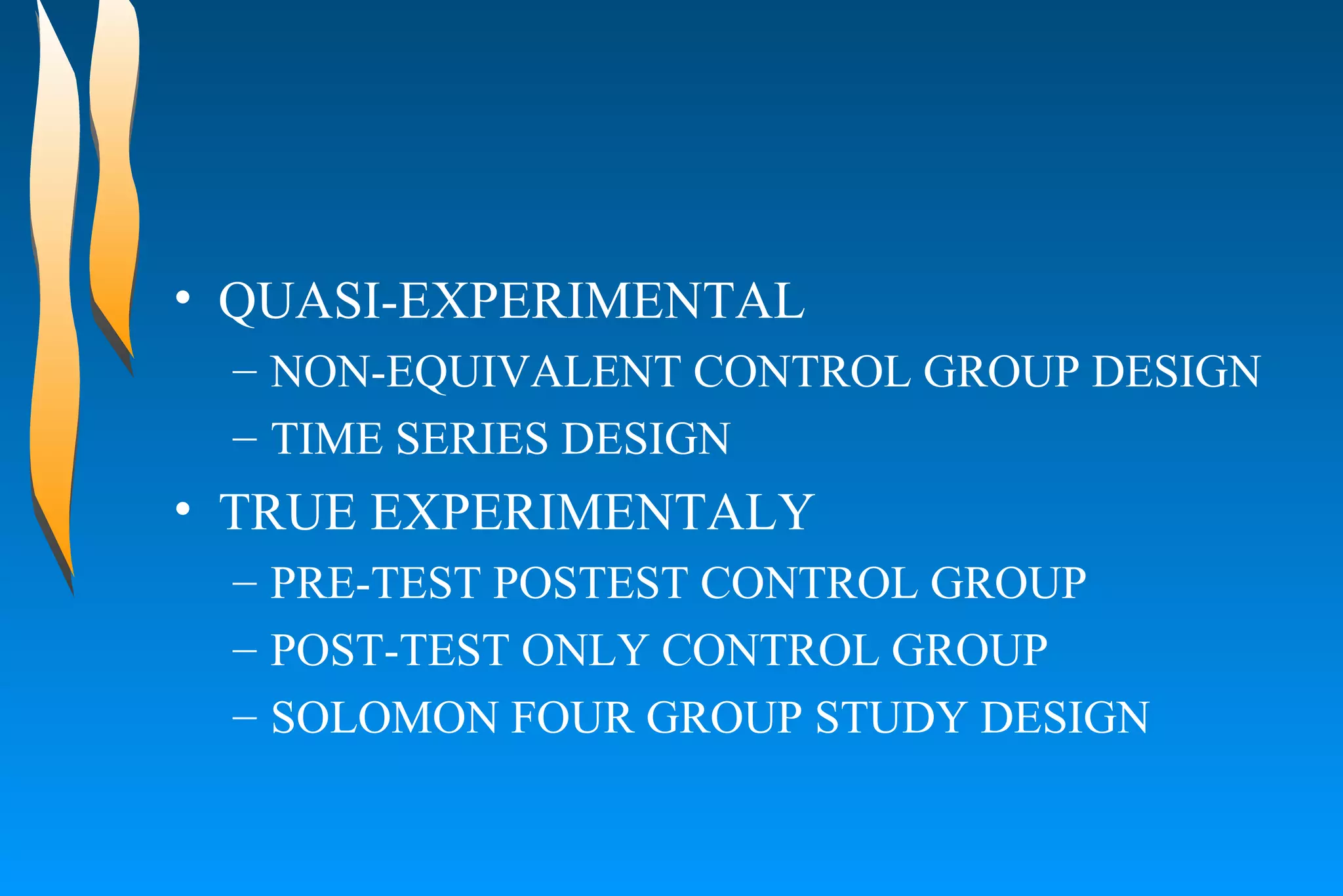 QUASI-EXPERIMENTAL  NON-EQUIVALENT CONTROL GROUP DESIGN  TIME SERIES DESIGN  TRUE EXPERIMENTALY PRE-TEST POSTEST CONTROL GROUP  POST-TEST ONLY CONTROL GROUP  SOLOMON FOUR GROUP STUDY DESIGN  