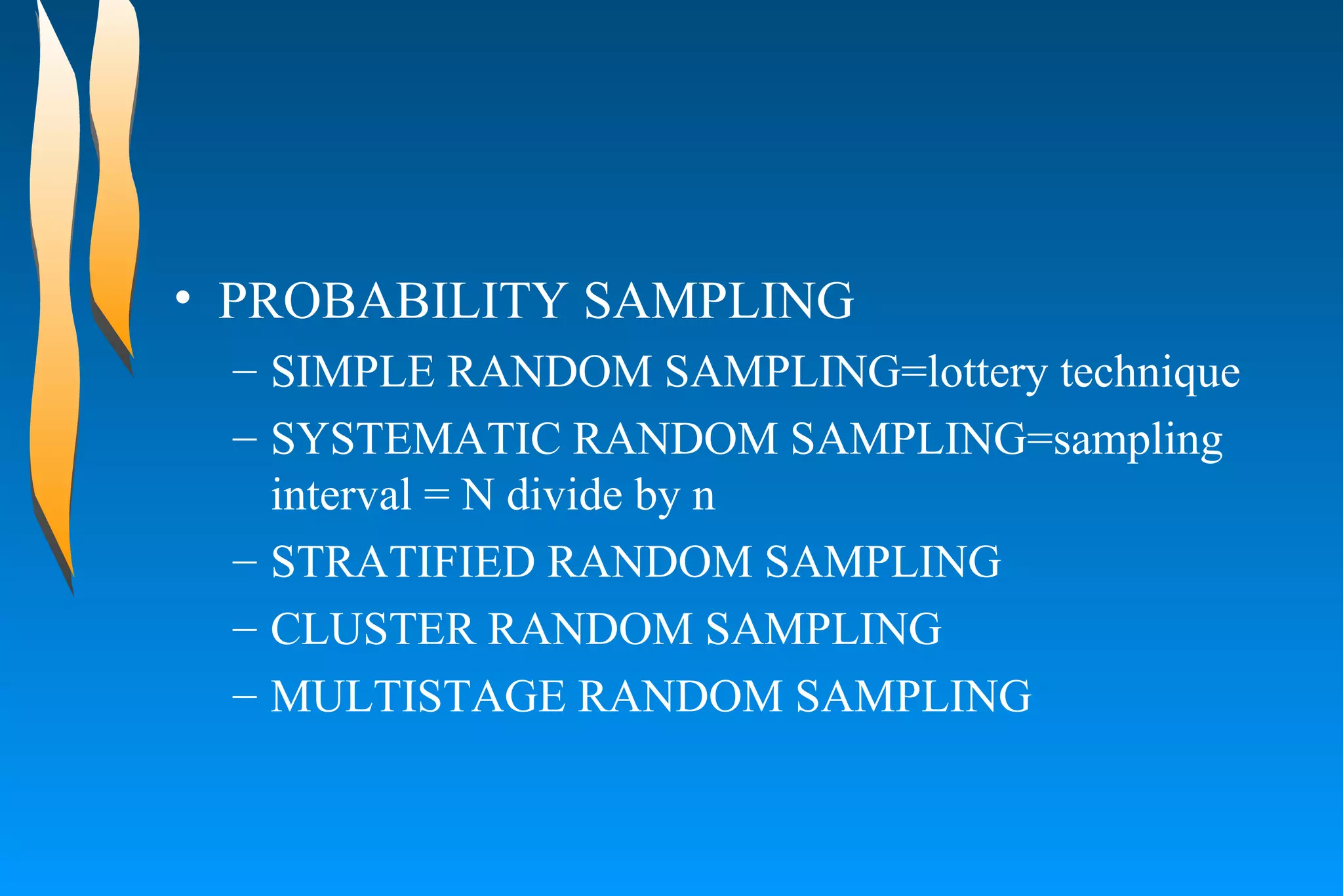 PROBABILITY SAMPLING  SIMPLE RANDOM SAMPLING=lottery technique  SYSTEMATIC RANDOM SAMPLING=sampling interval = N divide by n  STRATIFIED RANDOM SAMPLING  CLUSTER RANDOM SAMPLING  MULTISTAGE RANDOM SAMPLING 