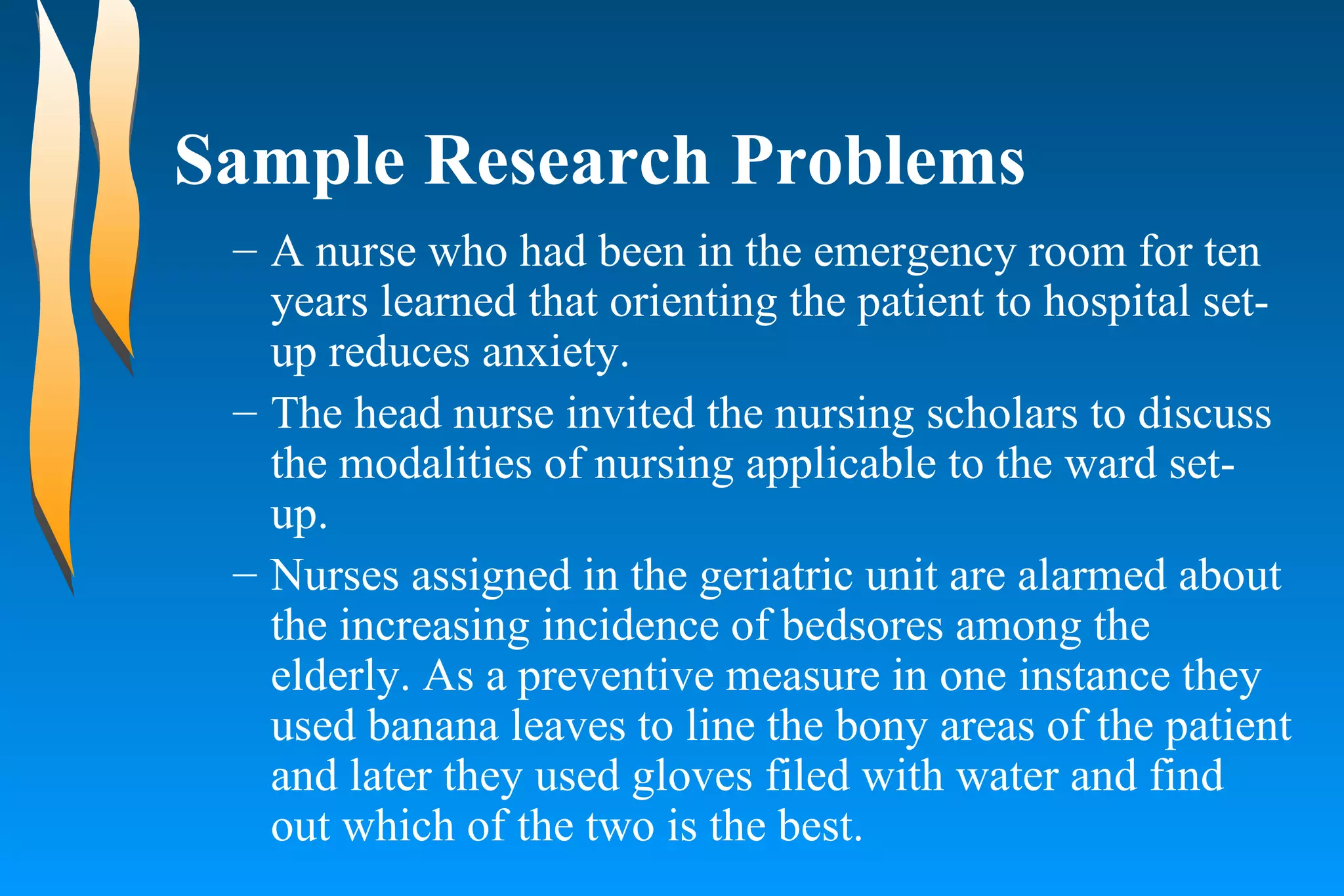 Sample Research Problems A nurse who had been in the emergency room for ten years learned that orienting the patient to hospital set-up reduces anxiety. The head nurse invited the nursing scholars to discuss the modalities of nursing applicable to the ward set-up. Nurses assigned in the geriatric unit are alarmed about the increasing incidence of bedsores among the elderly. As a preventive measure in one instance they used banana leaves to line the bony areas of the patient and later they used gloves filed with water and find out which of the two is the best.  