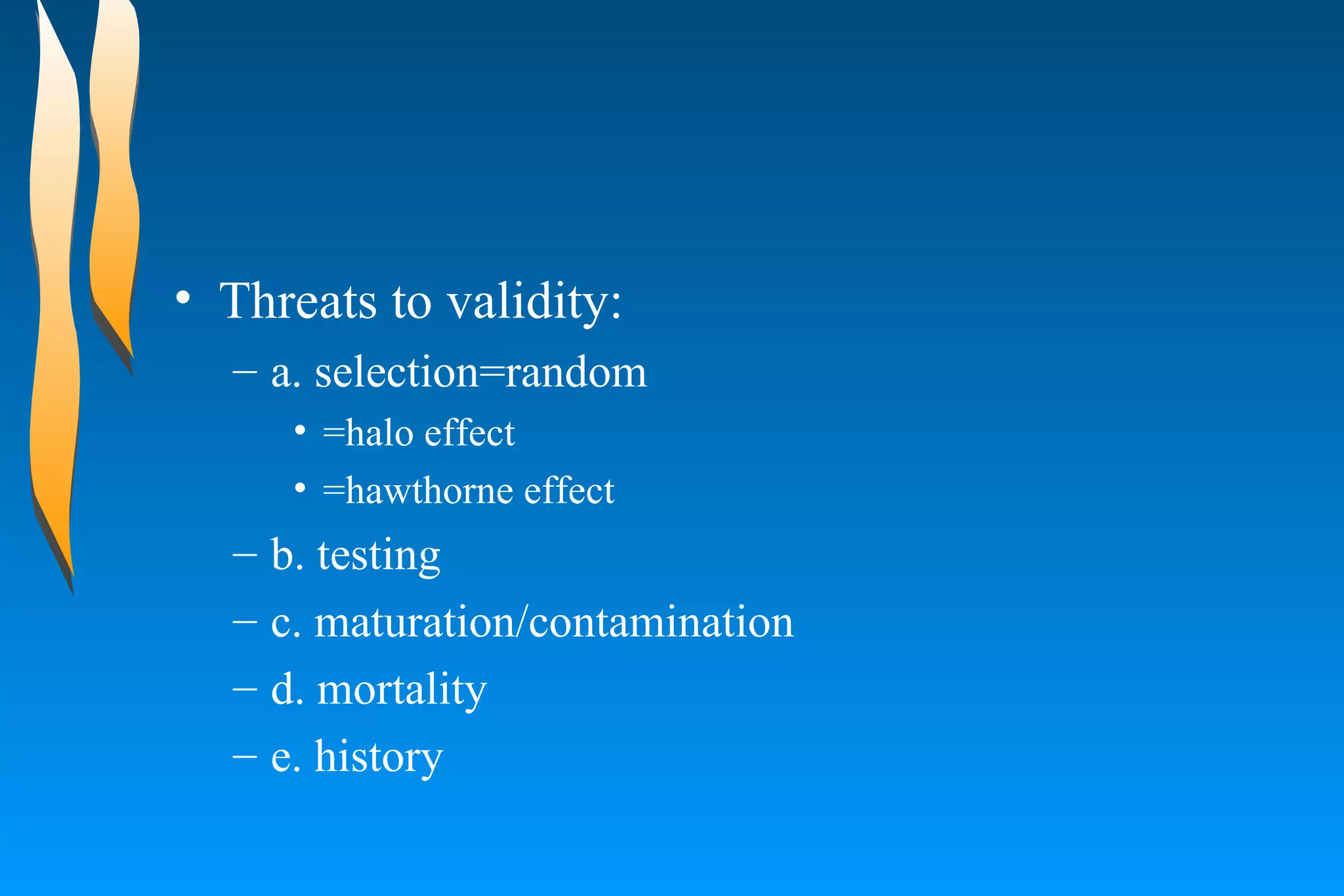 Threats to validity:  a. selection=random  =halo effect  =hawthorne effect  b. testing  c. maturation/contamination  d. mortality  e. history  