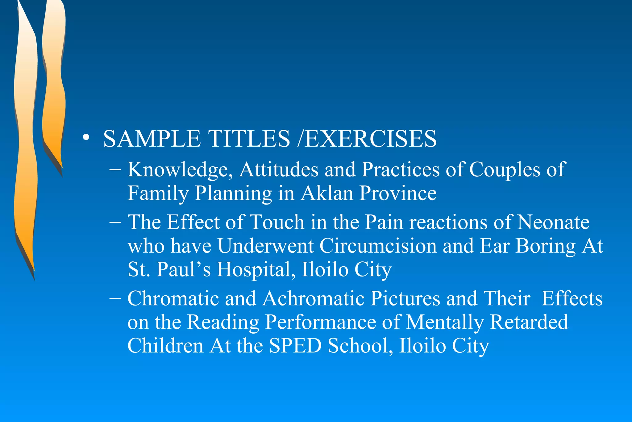 SAMPLE TITLES /EXERCISES  Knowledge, Attitudes and Practices of Couples of Family Planning in Aklan Province  The Effect of Touch in the Pain reactions of Neonate who have Underwent Circumcision and Ear Boring At St. Paul’s Hospital, Iloilo City  Chromatic and Achromatic Pictures and Their  Effects on the Reading Performance of Mentally Retarded Children At the SPED School, Iloilo City  