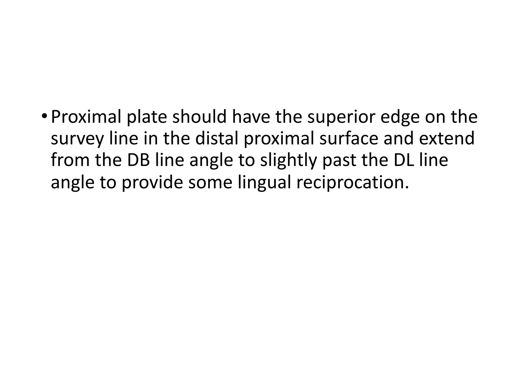 •Proximal plate should have the superior edge on the
survey line in the distal proximal surface and extend
from the DB line angle to slightly past the DL line
angle to provide some lingual reciprocation.
 