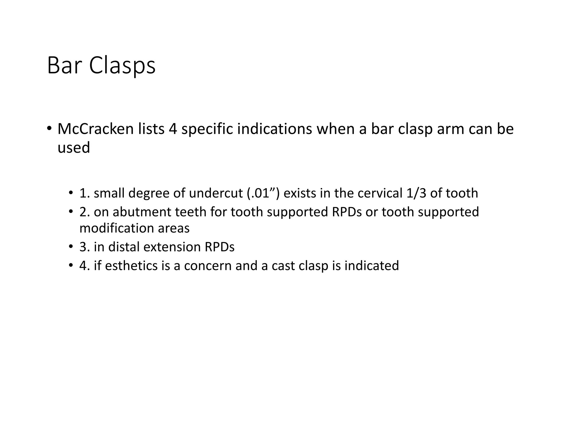 Bar Clasps
• McCracken lists 4 specific indications when a bar clasp arm can be
used
• 1. small degree of undercut (.01”) exists in the cervical 1/3 of tooth
• 2. on abutment teeth for tooth supported RPDs or tooth supported
modification areas
• 3. in distal extension RPDs
• 4. if esthetics is a concern and a cast clasp is indicated
 