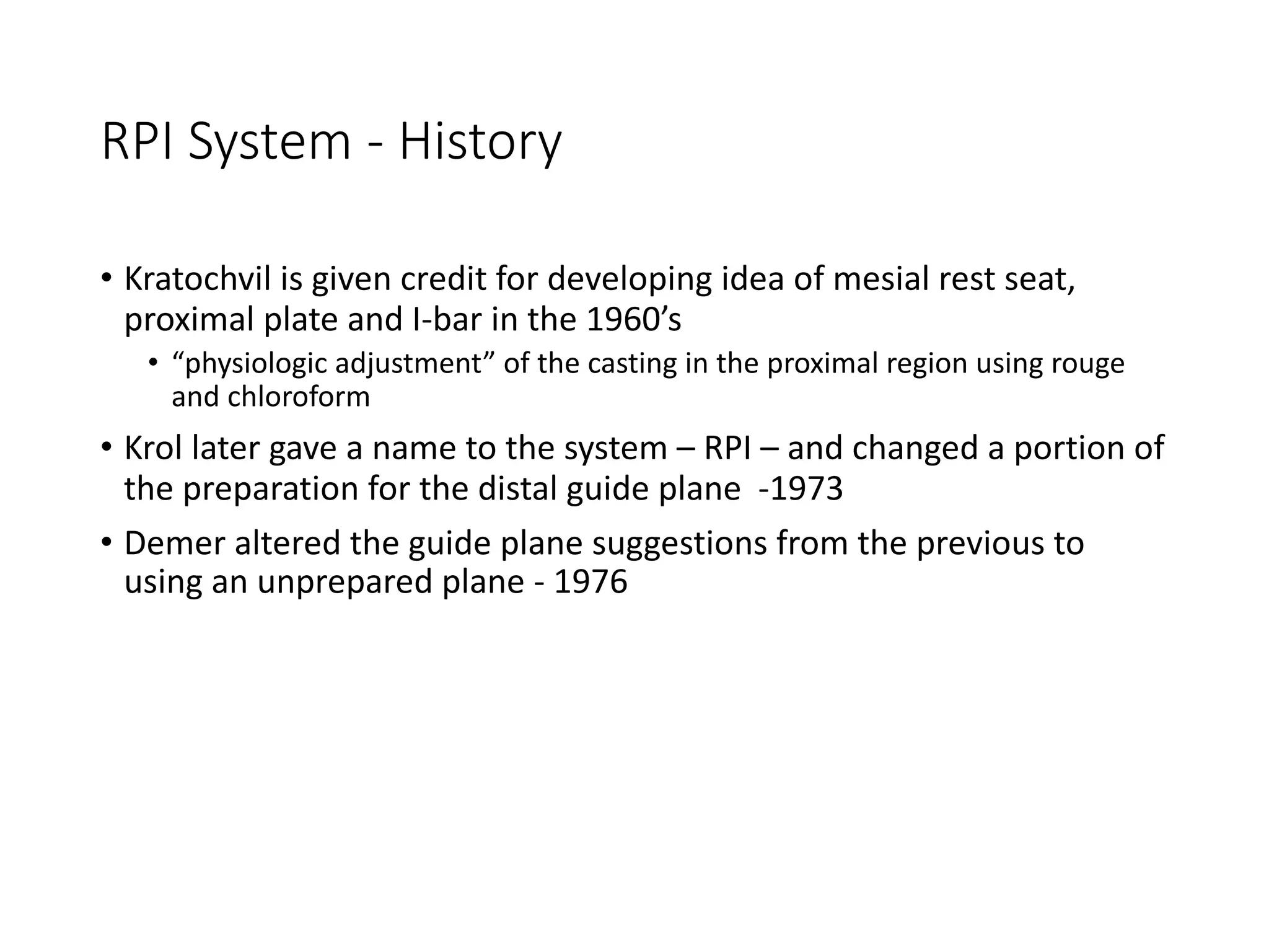 RPI System - History
• Kratochvil is given credit for developing idea of mesial rest seat,
proximal plate and I-bar in the 1960’s
• “physiologic adjustment” of the casting in the proximal region using rouge
and chloroform
• Krol later gave a name to the system – RPI – and changed a portion of
the preparation for the distal guide plane -1973
• Demer altered the guide plane suggestions from the previous to
using an unprepared plane - 1976
 
