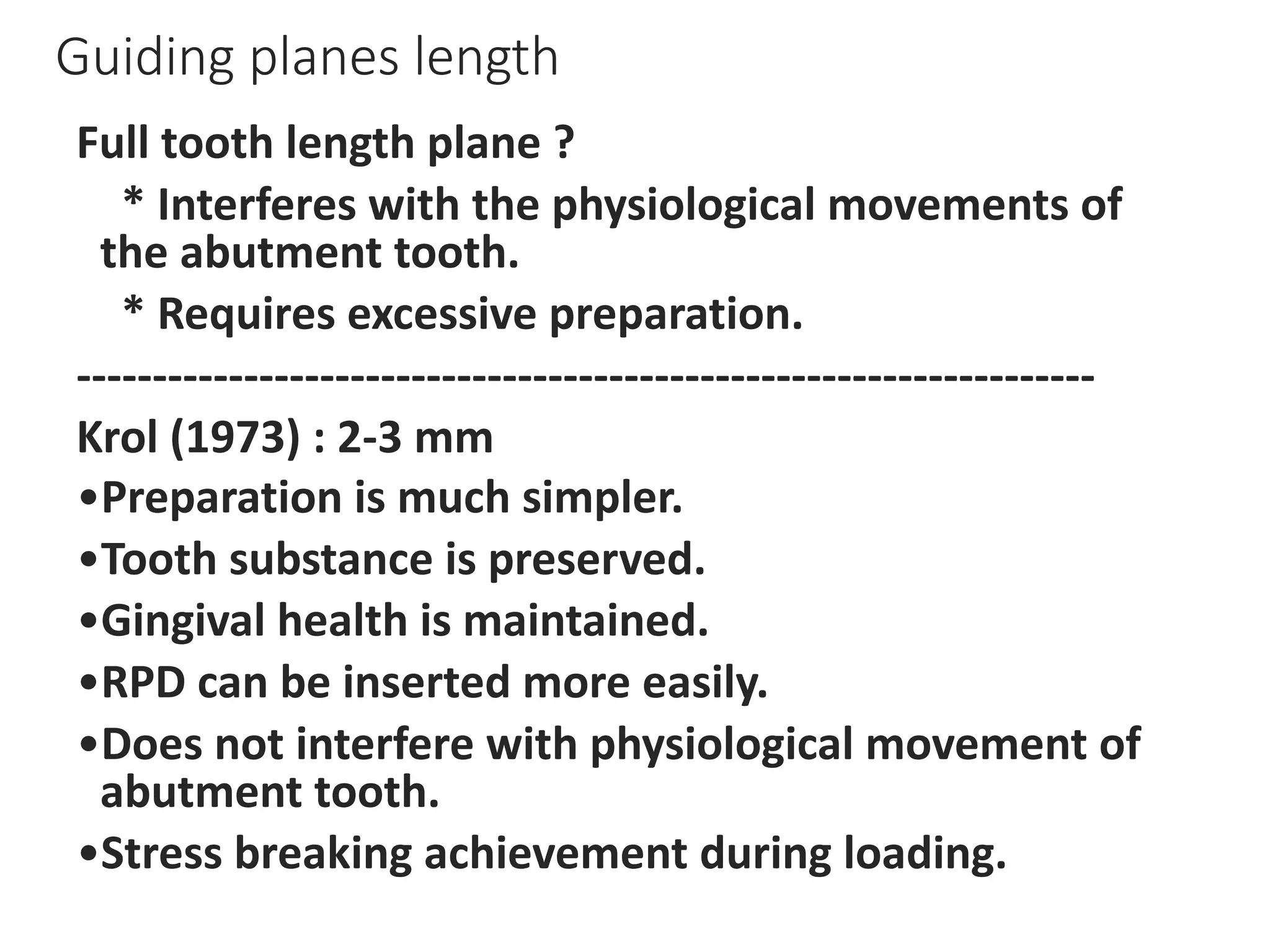 Guiding planes length
Full tooth length plane ?
* Interferes with the physiological movements of
the abutment tooth.
* Requires excessive preparation.
-------------------------------------------------------------------
Krol (1973) : 2-3 mm
•Preparation is much simpler.
•Tooth substance is preserved.
•Gingival health is maintained.
•RPD can be inserted more easily.
•Does not interfere with physiological movement of
abutment tooth.
•Stress breaking achievement during loading.
 