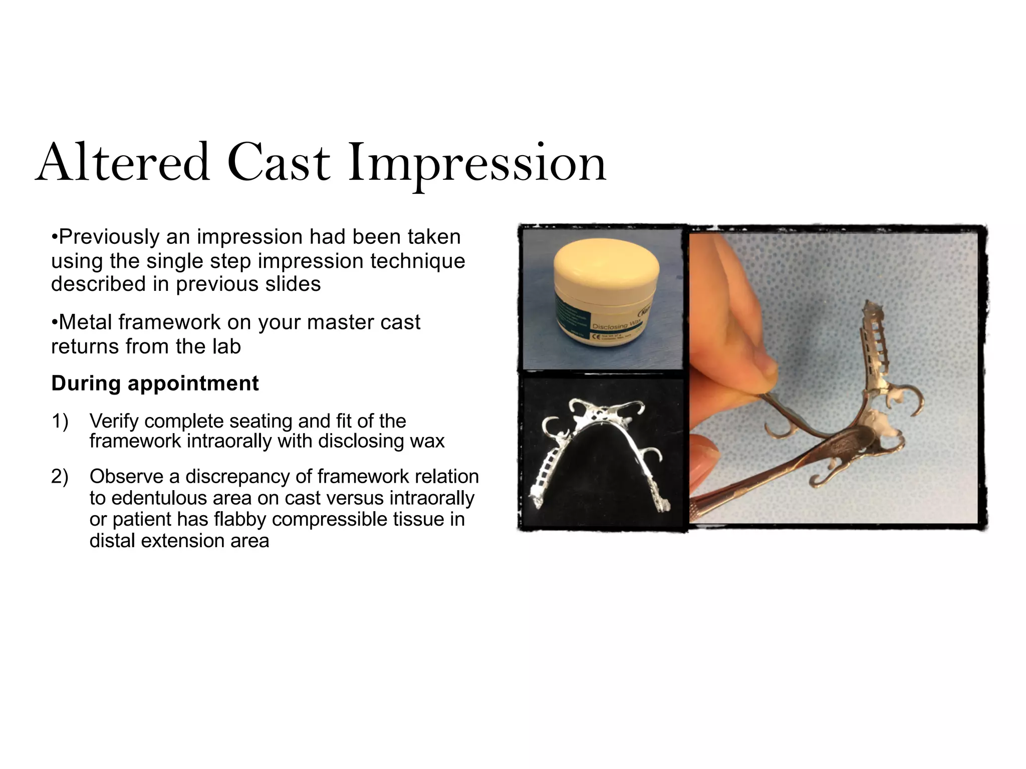 Altered Cast Impression
•Previously an impression had been taken
using the single step impression technique
described in previous slides
•Metal framework on your master cast
returns from the lab
During appointment
1) Verify complete seating and fit of the
framework intraorally with disclosing wax
2) Observe a discrepancy of framework relation
to edentulous area on cast versus intraorally
or patient has flabby compressible tissue in
distal extension area
 