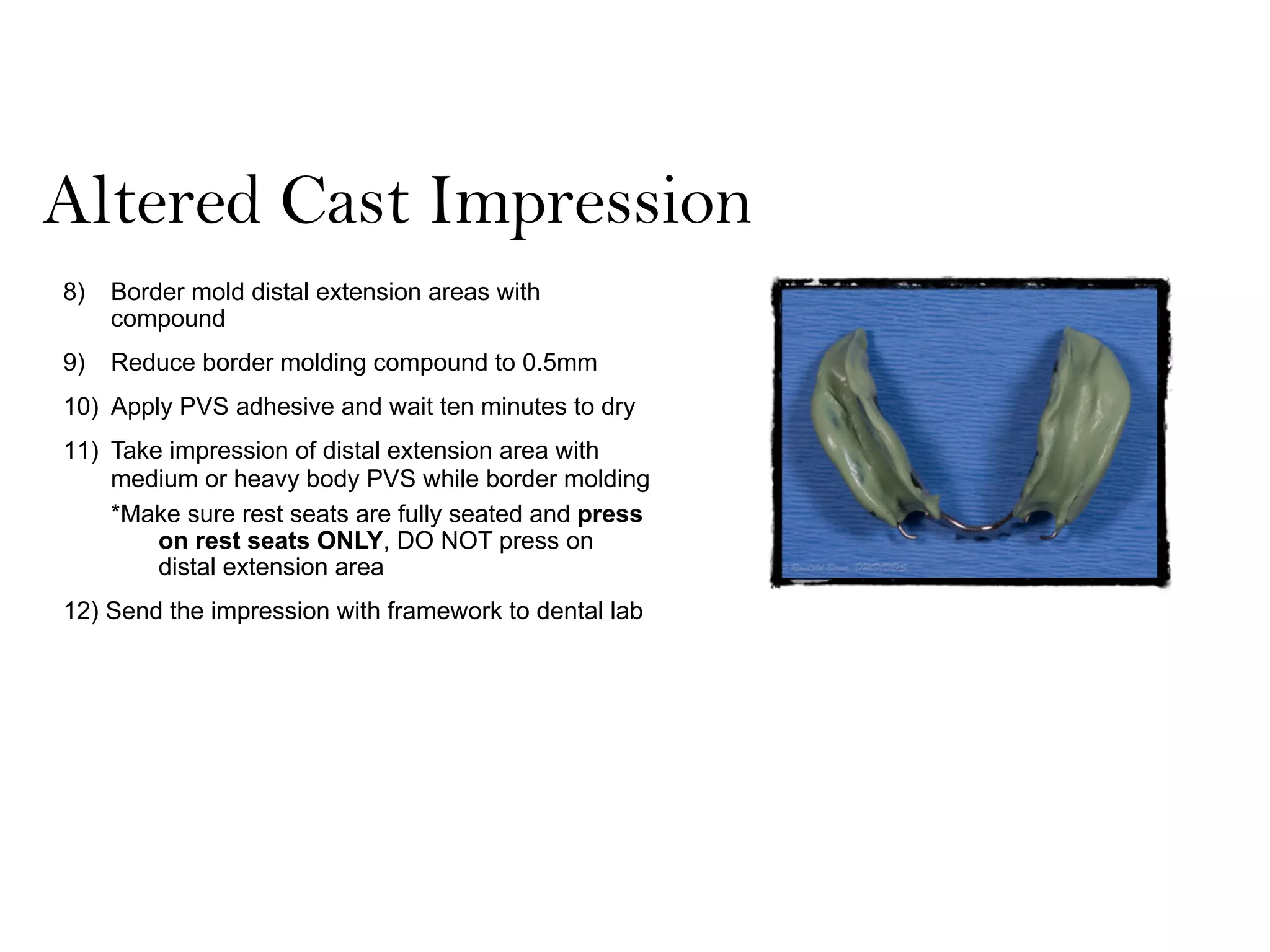 Altered Cast Impression
8) Border mold distal extension areas with
compound
9) Reduce border molding compound to 0.5mm
10) Apply PVS adhesive and wait ten minutes to dry
11) Take impression of distal extension area with
medium or heavy body PVS while border molding
*Make sure rest seats are fully seated and press
on rest seats ONLY, DO NOT press on
distal extension area
12) Send the impression with framework to dental lab
 