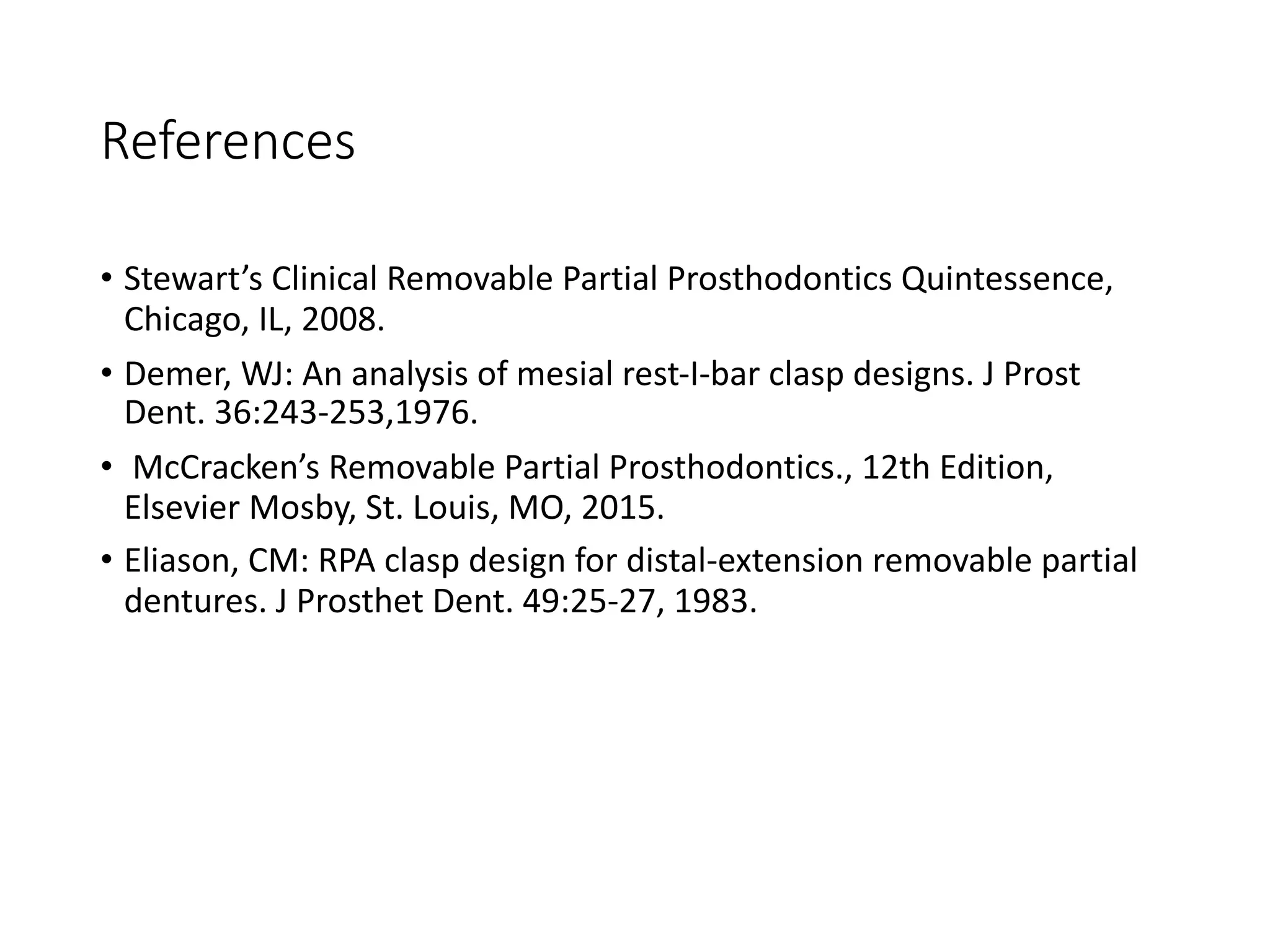 References
• Stewart’s Clinical Removable Partial Prosthodontics Quintessence,
Chicago, IL, 2008.
• Demer, WJ: An analysis of mesial rest-I-bar clasp designs. J Prost
Dent. 36:243-253,1976.
• McCracken’s Removable Partial Prosthodontics., 12th Edition,
Elsevier Mosby, St. Louis, MO, 2015.
• Eliason, CM: RPA clasp design for distal-extension removable partial
dentures. J Prosthet Dent. 49:25-27, 1983.
 