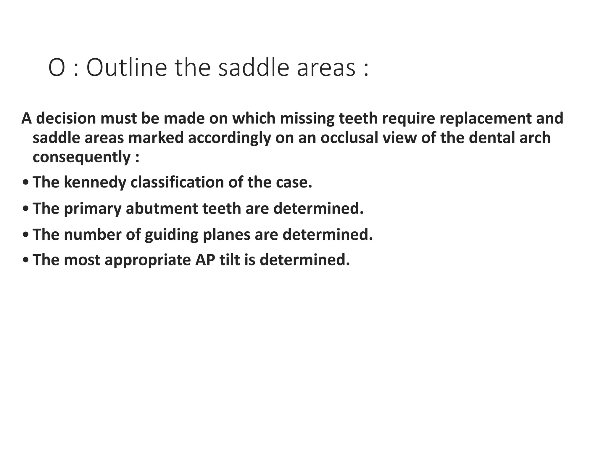 O : Outline the saddle areas :
A decision must be made on which missing teeth require replacement and
saddle areas marked accordingly on an occlusal view of the dental arch
consequently :
•The kennedy classification of the case.
•The primary abutment teeth are determined.
•The number of guiding planes are determined.
•The most appropriate AP tilt is determined.
 