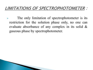  The only limitation of spectrophotometer is its
restriction for the solution phase only, no one can
evaluate absorbance of any complex in its solid &
gaseous phase by spectrophotometer.
 